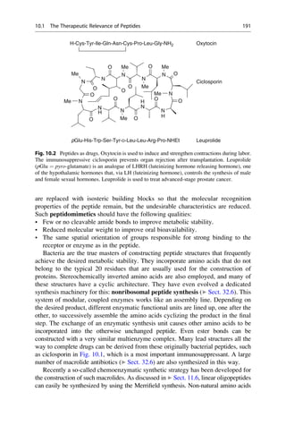 are replaced with isosteric building blocks so that the molecular recognition
properties of the peptide remain, but the undesirable characteristics are reduced.
Such peptidomimetics should have the following qualities:
• Few or no cleavable amide bonds to improve metabolic stability.
• Reduced molecular weight to improve oral bioavailability.
• The same spatial orientation of groups responsible for strong binding to the
receptor or enzyme as in the peptide.
Bacteria are the true masters of constructing peptide structures that frequently
achieve the desired metabolic stability. They incorporate amino acids that do not
belong to the typical 20 residues that are usually used for the construction of
proteins. Stereochemically inverted amino acids are also employed, and many of
these structures have a cyclic architecture. They have even evolved a dedicated
synthesis machinery for this: nonribosomal peptide synthesis (▶ Sect. 32.6). This
system of modular, coupled enzymes works like an assembly line. Depending on
the desired product, different enzymatic functional units are lined up, one after the
other, to successively assemble the amino acids cyclizing the product in the final
step. The exchange of an enzymatic synthesis unit causes other amino acids to be
incorporated into the otherwise unchanged peptide. Even ester bonds can be
constructed with a very similar multienzyme complex. Many lead structures all the
way to complete drugs can be derived from these originally bacterial peptides, such
as ciclosporin in Fig. 10.1, which is a most important immunosuppressant. A large
number of macrolide antibiotics (▶ Sect. 32.6) are also synthesized in this way.
Recently a so-called chemoenzymatic synthetic strategy has been developed for
the construction of such macrolides. As discussed in ▶ Sect. 11.6, linear oligopeptides
can easily be synthesized by using the Merrifield synthesis. Non-natural amino acids
H-Cys-Tyr-Ile-Gln-Asn-Cys-Pro-Leu-Gly-NH2 Oxytocin
N
Me
N
N
Me
N
N
Me
O O
O
Ciclosporin
N
O
Me
N
O
N
Me
N
Me
O
O
O
N
O
O
H
O
N
N
N
O
N
Me
H
H
pGlu-His-Trp-Ser-Tyr-D-Leu-Leu-Arg-Pro-NHEt Leuprolide
Fig. 10.2 Peptides as drugs. Oxytocin is used to induce and strengthen contractions during labor.
The immunosuppressive ciclosporin prevents organ rejection after transplantation. Leuprolide
(pGlu ¼ pyro-glutamate) is an analogue of LHRH (luteinizing hormone releasing hormone), one
of the hypothalamic hormones that, via LH (luteinizing hormone), controls the synthesis of male
and female sexual hormones. Leuprolide is used to treat advanced-stage prostate cancer.
10.1 The Therapeutic Relevance of Peptides 191
 