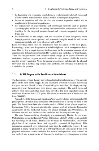 • the beginning of a systematic search for new synthetic materials with biological
effects and the introduction of animal models as surrogates for patients,
• the use of molecular and other in vitro test systems as precise models and as
a replacement for animal experiments,
• the introduction of experimental and theoretical methods such as protein
crystallography, molecular modeling, and quantitative structure–activity rela-
tionships for the targeted structure-based and computer-supported design of
drugs, and
• the discoveries of new targets and the validation of their therapeutic value
through genomic, transcriptomic, and proteomic analysis, knock-in and knock-
out animal models, and gene silencing with siRNA.
Each preceding phase loses its importance with the arrival of the next phase.
Interestingly, in modern drug research individual phases run in the opposite direc-
tion. That is, first a target structure is discovered in the sequenced genome of an
organism and its function is modulated to validate it as a candidate for drug therapy.
Then the structure-based and computer-aided design of an active substance is
undertaken in close cooperation with multiple in vitro tests to clarify the activity
and the activity spectrum. Next, the animal experiments substantiate the clinical
relevance, and in the final step clinical trials confirm a test substance’s suitability as
a medicine for patients.
1.1 It All Began with Traditional Medicines
The beginnings of drug therapy can be found in traditional medicines. The narcotic
effect of the milk of the poppy, the use of autumn crocus (Colchicum autumnale)
for gout, and the diuretic effect of squill (Urginia maritime) for dropsy (today:
congestive heart failure) have been known since antiquity. The dried herbs and
extracts from these and other plants have served as the most important source of
medicines for more than 5,000 years. The oldest written records of these uses are
from 3000 BC.
Around 1550 BC the ancient Egyptian Papyrus Ebers listed approximately 800
prescriptions, of which many contained additional rituals to invoke the help of the
gods. The five-volume book De Materia Medica of Dioskurides (Greek physician,
first century AD) is the most scientifically rigorous work of antiquity. It contains
descriptions of 800 medicinal plants, 100 animal products, and 90 minerals. Its
influence reached into the late Arabic medicine and the early modern age.
The most famous medicine of antiquity was undoubtedly Theriac. Its precursor,
Mithridatum, served the King of Pontus, Mithridates VI (120–63 BC) as an antidote
for poisonings of all kinds. Theriac can be traced to Andromachus, the private
physician of the emperor Nero, and originally contained 64 ingredients. This
preparation remained very widespread even into the eighteenth century. It was
prepared in many variations with up to 100 ingredients. In some cities it was even
prepared under state control to ensure that none of the ingredients were left out! Its
use evolved into a panacea for all diseases. In addition, every imaginable wonder
4 1 Drug Research: Yesterday, Today, and Tomorrow
 