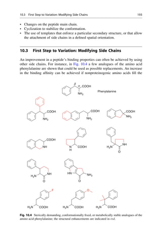 • Changes on the peptide main chain.
• Cyclization to stabilize the conformation.
• The use of templates that enforce a particular secondary structure, or that allow
the attachment of side chains in a defined spatial orientation.
10.3 First Step to Variation: Modifying Side Chains
An improvement in a peptide’s binding properties can often be achieved by using
other side chains. For instance, in Fig. 10.4 a few analogues of the amino acid
phenylalanine are shown that could be used as possible replacements. An increase
in the binding affinity can be achieved if nonproteinogenic amino acids fill the
COOH
NH2
α
β
Phenylalanine
COOH
NH2
COOH
NH2
COOH
NH2
NH N COOH
COOH
NH
H2N
O
H
NH
H2N
H2N H2N H2N
O
HN
O
NH2
F O
COOH COOH COOH
Fig. 10.4 Sterically demanding, conformationally fixed, or metabolically stable analogues of the
amino acid phenylalanine; the structural enhancements are indicated in red.
10.3 First Step to Variation: Modifying Side Chains 193
 