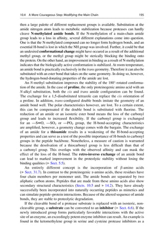 then a large palette of different replacement groups is available. Substitution at the
amide nitrogen atom leads to metabolic stabilization because proteases can hardly
cleave N-methylated amide bonds. If the N-methylation of a main-chain amide
group leads to a loss in affinity, several different explanations come into question.
One is that the N-methylated compound can no longer form hydrogen bonds, and an
essential H-bond is lost in which the NH group was involved. Further, it could be that
an undesired conformational change might have occured as a result of the additional
methyl group, or the methyl group might be sterically blocking the binding onto
the protein. On the other hand, an improvement in binding as a result of N-methylation
indicates that the biologically active conformation is stabilized. At room temperature,
an amide bond is practically exclusively in the trans geometry. Therefore it can also be
substituted with an ester bond that takes on the same geometry. In doing so, however,
the hydrogen-bond-donating properties of the amide are lost.
An N-methyl substitution improves the stability of the 180
-rotated conforma-
tion of the amide. In the case of proline, the only proteinogenic amino acid with an
N-alkyl substitution, both the cis and trans amide configuration can be found.
The exchange for a 1,5-disubstituted tetrazole can replace the cis orientation of
a proline. In addition, trans-configured double bonds imitate the geometry of an
amide bond well. The polar characteristics however, are lost. To a certain extent,
this can be compensated if the double bond is substituted with fluorine. The
reduction of an amide or an isosteric ester bond means the loss of the carbonyl
group and leads to increased flexibility. If the carbonyl group is exchanged
for an —S═O, —SO2 or —PO2 group, the H-bond-accepting characteristics
are amplified, however, a geometry change comes with the bargain. The exchange
of an amide for a thioamide results in a weakening of the H-bond-accepting
properties and can serve as a test of the possible importance of H-bonds to carbonyl
groups in the peptide backbone. Nonetheless, a measure of caution is warranted
because the desolvation of a thiocarbonyl group is less difficult than that of
a carbonyl group. This overlaps with the observed affinity and can mask the
effect of the loss of the H-bond. The retro-inverso exchange of an amide bond
can lead to marked improvement in the proteolytic stability without losing the
binding qualities (▶ Sect. 5.5).
An entirely different concept is the incorporation of b-amino acids
(▶ Sect. 31.7). In contrast to the proteinogenic a-amino acids, these residues have
four chain members per monomer unit. The amide bonds are separated by two
aliphatic carbon atoms. Peptides that are made from these amino acids also show
secondary structural characteristics (Sects. 10.5 and ▶ 14.2). They have already
successfully been incorporated into naturally occurring peptides as mimetics and
can simulate peptide–protein interactions. Because of the altered sequence of amide
bonds, they are stable to proteolytic degradation.
If the cleavable bond of a protease substrate is replaced with an isosteric, non-
cleavable group, a substrate can be converted to an inhibitor (▶ Sect. 6.6). If the
newly introduced group forms particularly favorable interactions with the active
site of an enzyme, an exceedingly potent enzyme inhibitor can result. An example is
found in the ketomethylene group in serine and cysteine protease inhibitors as a
10.4 A More Courageous Step: Modifying the Main Chain 195
 