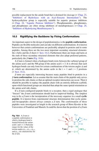 possible replacement for the amide bond that is destined for cleavage (▶ Chap. 23,
“Inhibitors of Hydrolases with an Acyl–Enzyme Intermediate”). The
hydroxyethylene group is especially suitable for aspartic protease inhibitors
(▶ Chap. 24, “Aspartic Protease Inhibitors”). Phosphonamides, phosphonates,
and phosphinates are often strong inhibitors of metalloproteases (▶ Chap. 25,
“Inhibitors of Hydrolyzing Metalloenzymes”).
10.5 Rigidifying the Backbone by Fixing Conformations
An important aspect to the design of peptidomimetics is the peptide conformation.
Peptides are flexible molecules and can take on different conformations. It is known
however that certain conformations are preferably adopted in proteins and in some
peptides. Among these are the two most important secondary structural elements:
the a helix and the b sheet (▶ Sect. 14.2). Furthermore there are loops and turns at
the ends of these secondary structural elements that also adopt preferred patterns,
particularly the b turn (Fig. 10.6).
A b turn is formed when a hydrogen bond exists between the carbonyl group of
the amino acid i and the NH group of the amino acid i + 3. It is obvious that such
hydrogen bonds can only form for certain combinations of the torsion angles f and
c, which are determined by the amino acids in the i + 1 and i + 2 positions
(▶ Sect. 14.2).
b turns are especially interesting because many peptides bind to proteins in a
b-turn conformation. Let us assume that the main chain of the peptide only serves
to position the side chains so that an optimal receptor interaction can occur. Then it
should be possible to replace the peptide chain with an entirely different scaffold,
upon which functional groups are attached that adopt the same spatial orientation as
the amino acid side chains.
If a b-turn-configured peptide binds to a receptor, then a rigid analogue that
“freezes” the b-turn conformation should lead to improved binding. The simplest
way to fix a b turn is the incorporation of the necessary sequence in a small cyclic
peptide. It is known from experimental structure determination that cyclic penta-
and hexapeptides almost always contain a b turn. The conformation of these
peptides were investigated at length in the research group of Horst Kessler at the
Universities of Frankfurt and Munich. It could be shown that the position of a b turn
O Ri+2
Ri+1
O
HN
HN
O
N
Ri
H
NH O
Ri+3
fi+1
yi+1 fi+2
yi+2
Fig. 10.6 A b turn is
a peptide conformation in
which a hydrogen bond is
formed between the amino
acids i and i + 3. Particular
ranges for the values of the
torsion angles fi+1, ci+1, fi+2,
and ci+2 are characteristic for
the b turn.
196 10 Peptidomimetics
 