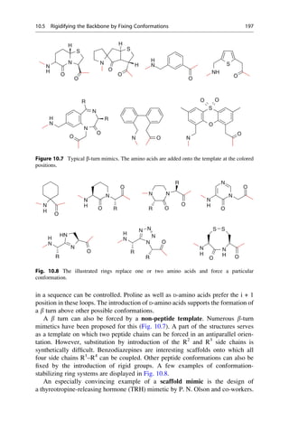 in a sequence can be controlled. Proline as well as D-amino acids prefer the i + 1
position in these loops. The introduction of D-amino acids supports the formation of
a b turn above other possible conformations.
A b turn can also be forced by a non-peptide template. Numerous b-turn
mimetics have been proposed for this (Fig. 10.7). A part of the structures serves
as a template on which two peptide chains can be forced in an antiparallel orien-
tation. However, substitution by introduction of the R2
and R3
side chains is
synthetically difficult. Benzodiazepines are interesting scaffolds onto which all
four side chains R1
–R4
can be coupled. Other peptide conformations can also be
fixed by the introduction of rigid groups. A few examples of conformation-
stabilizing ring systems are displayed in Fig. 10.8.
An especially convincing example of a scaffold mimic is the design of
a thyreotropine-releasing hormone (TRH) mimetic by P. N. Olson and co-workers.
S
H
S
H
N
H
O
N
O
N
O
H
O
S
NH
O
O
N
H
N
R
S
O
O
N
N
H
O
R
O
N
O
O N O N
Figure 10.7 Typical b-turn mimics. The amino acids are added onto the template at the colored
positions.
N
N
O
N N
R
H
H
N
O R
N
O
O
O
R
N S S
H
H
H H
N
R
N
HN
O
N
R
N
N
N
R
O
N
N
H
R R O O
N
O
N
N
O
H
Fig. 10.8 The illustrated rings replace one or two amino acids and force a particular
conformation.
10.5 Rigidifying the Backbone by Fixing Conformations 197
 