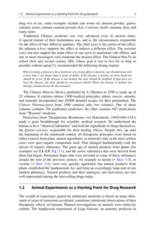 drug was in use, some examples include rain worm oil, unicorn powder, gastric
calculus stones, human cranium powder (Lat. Cranium, skull), mummy dust, and
many more.
Traditional Chinese medicine was very advanced even in ancient times.
A special feature of their formulation was, and is, the circumstances responsible
for the effect of four different qualities. The chief (jun) is the carrier of the effect,
the adjutant (chen) supports the effect or induces a different effect. The assistant
(zuo) can also support the main effect or can serve to ameliorate side effects, and
one or more messengers (shi) moderate the desired effect. The Chinese Pen-Ts’ao
school (first and second century AD), whose goal it was to live for as long as
possible without aging (!), recommended the following dosing regime:
When treating a disease with a medicine, if a strong effect is desired, one should begin with
a dose that is not larger than a grain of millet. If the disease is healed, no more medicine
should be given. If the disease is not healed, the dose should be doubled. If that does not
heal the disease, the dose should be increased tenfold. When the disease is healed, the
therapy should always be discontinued.
The Chinese Materia Medica published by Li Shizhen in 1590 is made up of
52 volumes. It contains almost 1,900 medical principles, plants, insects, animals,
and minerals incorporated into 10,000 detailed recipes for their preparation. The
Chinese Pharmacopeia from 1990 contains only two volumes. One of those
volumes contains 784 traditional medicines; the other contains 967 medications
from “Western” medicine.
Paracelsus (born Theophrastus Bombastus von Hohenheim; 1493/1494–1541)
made a great breakthrough for scientific medical research. He understood the
human to be a “chemical laboratory” and held the ingredients of drugs themselves,
the Quinta essentia, responsible for their healing effects. Despite this, up until
the beginning of the nineteenth century all therapeutic principles were based on
either extracts from plant, animal ingredients, or minerals; only in the most seldom
cases were pure organic compounds used. That changed fundamentally with the
advent of organic chemistry. The great age of natural products from plants (for
examples see 1.1–1.9, Fig. 1.1), and the active substances that were derived from
them had begun. Premature hopes that were invested in some of these substances
around the turn of the previous century, for example in heroin (▶ Sect. 3.3), or
cocaine (▶ Sect. 3.4), were very quickly squelched, but natural products from
plants established the fundamentals for, and form an exceedingly large part of our
modern pharmacy. Natural products and their analogues and derivatives are also
well represented among the best-selling drugs today.
1.2 Animal Experiments as a Starting Point for Drug Research
The wealth of experience gained by traditional medicine is based on many thou-
sands of years of sometimes accidental, sometimes intentional observations of their
therapeutic effects on humans. Planned investigations on animals were relatively
seldom. The biophysical experiment of Luigi Galvani, an anatomy professor in
1.2 Animal Experiments as a Starting Point for Drug Research 5
 