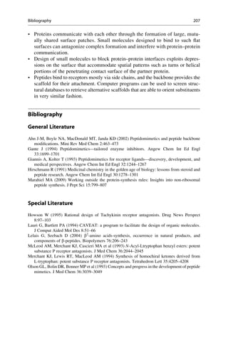 • Proteins communicate with each other through the formation of large, mutu-
ally shared surface patches. Small molecules designed to bind to such flat
surfaces can antagonize complex formation and interfere with protein–protein
communication.
• Design of small molecules to block protein–protein interfaces exploits depres-
sions on the surface that accommodate spatial patterns such as turns or helical
portions of the penetrating contact surface of the partner protein.
• Peptides bind to receptors mostly via side chains, and the backbone provides the
scaffold for their attachment. Computer programs can be used to screen struc-
tural databases to retrieve alternative scaffolds that are able to orient substituents
in very similar fashion.
Bibliography
General Literature
Ahn J-M, Boyle NA, MacDonald MT, Janda KD (2002) Peptidomimetics and peptide backbone
modifications. Mini Rev Med Chem 2:463–473
Gante J (1994) Peptidomimetics—tailored enzyme inhibitors. Angew Chem Int Ed Engl
33:1699–1701
Giannis A, Kolter T (1993) Peptidomimetics for receptor ligands—discovery, development, and
medical perspectives. Angew Chem Int Ed Engl 32:1244–1267
Hirschmann R (1991) Medicinal chemistry in the golden age of biology: lessons from steroid and
peptide research. Angew Chem Int Ed Engl 30:1278–1301
Marahiel MA (2009) Working outside the protein-synthesis rules: Insights into non-ribosomal
peptide synthesis. J Pept Sci 15:799–807
Special Literature
Howson W (1995) Rational design of Tachykinin receptor antagonists. Drug News Perspect
8:97–103
Lauri G, Bartlett PA (1994) CAVEAT: a program to facilitate the design of organic molecules.
J Comput Aided Mol Des 8:51–66
Lelais G, Seebach D (2004) b2
-amino acids-synthesis, occurrence in natural products, and
components of b-peptides. Biopolymers 76:206–243
McLeod AM, Merchant KJ, Cascieri MA et al (1993) N-Acyl-Ltryptophan benzyl esters: potent
substance P receptor antagonists. J Med Chem 36:2044–2045
Merchant KJ, Lewis RT, MacLeod AM (1994) Synthesis of homochiral ketones derived from
L-tryptophan: potent substance P receptor antagonists. Tetrahedron Lett 35:4205–4208
Olson GL, Bolin DR, Bonner MP et al (1993) Concepts and progress in the development of peptide
mimetics. J Med Chem 36:3039–3049
Bibliography 207
 