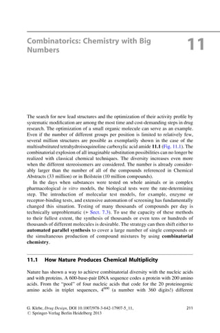 Combinatorics: Chemistry with Big
Numbers 11
The search for new lead structures and the optimization of their activity profile by
systematic modification are among the most time and cost-demanding steps in drug
research. The optimization of a small organic molecule can serve as an example.
Even if the number of different groups per position is limited to relatively few,
several million structures are possible as exemplarily shown in the case of the
multisubstituted tetrahydroisoquinoline carboxylic acid amide 11.1 (Fig. 11.1). The
combinatorial explosion of all imaginable substitution possibilities can no longer be
realized with classical chemical techniques. The diversity increases even more
when the different stereoisomers are considered. The number is already consider-
ably larger than the number of all of the compounds referenced in Chemical
Abstracts (33 million) or in Beilstein (10 million compounds).
In the days when substances were tested on whole animals or in complex
pharmacological in vitro models, the biological tests were the rate-determining
step. The introduction of molecular test models, for example, enzyme or
receptor-binding tests, and extensive automation of screening has fundamentally
changed this situation. Testing of many thousands of compounds per day is
technically unproblematic (▶ Sect. 7.3). To use the capacity of these methods
to their fullest extent, the synthesis of thousands or even tens or hundreds of
thousands of different molecules is desirable. The strategy can then shift either to
automated parallel synthesis to cover a large number of single compounds or
the simultaneous production of compound mixtures by using combinatorial
chemistry.
11.1 How Nature Produces Chemical Multiplicity
Nature has shown a way to achieve combinatorial diversity with the nucleic acids
and with proteins. A 600-base-pair DNA sequence codes a protein with 200 amino
acids. From the “pool” of four nucleic acids that code for the 20 proteinogenic
amino acids in triplet sequences, 4600
(a number with 360 digits!) different
G. Klebe, Drug Design, DOI 10.1007/978-3-642-17907-5_11,
# Springer-Verlag Berlin Heidelberg 2013
211
 