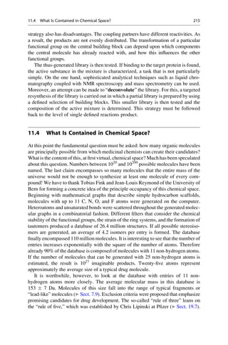 strategy also has disadvantages. The coupling partners have different reactivities. As
a result, the products are not evenly distributed. The transformation of a particular
functional group on the central building block can depend upon which components
the central molecule has already reacted with, and how this influences the other
functional groups.
The thus-generated library is then tested. If binding to the target protein is found,
the active substance in the mixture is characterized, a task that is not particularly
simple. On the one hand, sophisticated analytical techniques such as liquid chro-
matography coupled with NMR spectroscopy and mass spectrometry can be used.
Moreover, an attempt can be made to “deconvolute” the library. For this, a targeted
resynthesis of the library is carried out in which a partial library is prepared by using
a defined selection of building blocks. This smaller library is then tested and the
composition of the active mixture is determined. This strategy must be followed
back to the level of single defined reactions product.
11.4 What Is Contained in Chemical Space?
At this point the fundamental question must be asked: how many organic molecules
are principally possible from which medicinal chemists can create their candidates?
What is the content of this, at first virtual, chemical space? Much has been speculated
about this question. Numbers between 1020
and 10200
possible molecules have been
named. The last claim encompasses so many molecules that the entire mass of the
universe would not be enough to synthesize at least one molecule of every com-
pound! We have to thank Tobias Fink and Jean-Louis Reymond of the University of
Bern for forming a concrete idea of the principle occupancy of this chemical space.
Beginning with mathematical graphs that describe simple hydrocarbon scaffolds,
molecules with up to 11 C, N, O, and F atoms were generated on the computer.
Heteroatoms and unsaturated bonds were scattered throughout the generated molec-
ular graphs in a combinatorial fashion. Different filters that consider the chemical
stability of the functional groups, the strain of the ring systems, and the formation of
tautomers produced a database of 26.4 million structures. If all possible stereoiso-
mers are generated, an average of 4.2 isomers per entry is formed. The database
finally encompassed 110 million molecules. It is interesting to see that the number of
entries increases exponentially with the square of the number of atoms. Therefore
already 90% of the database is composed of molecules with 11 non-hydrogen atoms.
If the number of molecules that can be generated with 25 non-hydrogen atoms is
estimated, the result is 1027
imaginable products. Twenty-five atoms represent
approximately the average size of a typical drug molecule.
It is worthwhile, however, to look at the database with entries of 11 non-
hydrogen atoms more closely. The average molecular mass in this database is
153  7 Da. Molecules of this size fall into the range of typical fragments or
“lead-like” molecules (▶ Sect. 7.9). Exclusion criteria were proposed that emphasize
promising candidates for drug development. The so-called “rule of three” leans on
the “rule of five,” which was established by Chris Lipinski at Pfizer (▶ Sect. 19.7).
11.4 What Is Contained in Chemical Space? 215
 