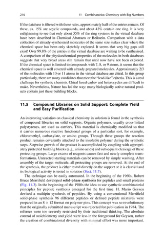 If the database is filtered with these rules, approximately half of the entries remain. Of
these, ca. 15% are acyclic compounds, and about 43% contain one ring. It is very
enlightening to see that only about 55% of the ring systems in the virtual database
have been described in Chemical Abstracts or Beilstein. Comparison with a data
collection of already-synthesized molecules of the same size makes clear where the
chemical space has been only sketchily explored. It seems that very big gaps still
exist! Over 99.8% of the entries in the virtual database are waiting to be synthesized.
A comparison of the physicochemical properties of the molecules in both databases
suggests that very broad areas still remain that until now have not been explored.
If the chemical space is limited to compounds with 7, 8, or 9 atoms, it seems that the
chemical space is well covered with already prepared molecules. Approximately 2/3
of the molecules with 10 or 11 atoms in the virtual database are chiral. In this group
particularly, there are many candidates that meet the “lead-like” criteria. This is a real
challenge for synthetic chemists. Chiral fused carbo- and heterocycles are difficult to
make. Nevertheless, Nature has led the way: many biologically active natural prod-
ucts contain just these building blocks.
11.5 Compound Libraries on Solid Support: Complete Yield
and Easy Purification
An interesting variation on classical chemistry in solution is found in the synthesis
of compound libraries on solid supports. Organic polymers, usually cross-linked
polystyrenes, are used as carriers. This material is chemically modified so that
it carries numerous reactive functional groups of a particular sort, for example,
chloromethyl, carboxylate, or amino groups. Through these groups the reaction
product remains covalently attached to the insoluble polymer during the synthetic
steps. Stepwise growth of the product is accomplished by coupling with appropri-
ately protected building blocks (e.g., amino acids) and subsequent cleavage of these
protecting groups. Large excess of reagents causes fast and nearly complete trans-
formations. Unreacted starting materials can be removed by simple washing. After
assembly of the target molecule, all protecting groups are removed. At the end of
the synthesis, the product is either tested directly on the support or it is cleaved and
its biological activity is tested in solution (Sect. 11.7).
The technique can be easily automated. In the beginning of the 1960s, Robert
Bruce Merrifield developed solid-phase synthesis for peptides and small proteins
(Fig. 11.3). In the beginning of the 1980s the idea to use synthetic combinatorial
principles for peptide synthesis emerged for the first time. H. Mario Geysen
devised a multipin synthesis of peptides. By using a conventional Merrifield
solid-phase synthesis 96 different peptides or defined peptide mixtures were
prepared in an 8  12 format on polymer pins. This concept was so revolutionary
that the originally submitted manuscript was rejected for publication in 1984. The
referees were too severely restricted by their traditional thinking. The absolute
control of stoichiometry and yield were less in the foreground for Geyson, rather
the creation of combinatorial diversity with minimal effort was more important.
216 11 Combinatorics: Chemistry with Big Numbers
 