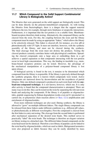 11.7 Which Compound in the Solid Support Combinatorial
Library Is Biologically Active?
The libraries that were generated on the solid support are biologically tested. This
can be done directly on the polymer-immobilized compounds. As with testing
the libraries from bacteriophages, there is a danger that the support material
influences the test, for example, through steric hindrance or unspecific interactions.
Furthermore, it is important that the test protein is in a soluble form. Membrane-
bound receptors therefore elude testing. Alternatively, the compound library can be
cleaved from the resin. For this, the coupling between the resin and the library
component must be made by using an appropriate “linker,” which allows the library
to be selectively released. This linker is cleaved off, for instance, at a low pH or
photochemically with UV light. It must not interfere, however, with the synthetic
assembly of the library, and must not be cleaved during the synthesis.
The final cleavage from the resin must not destroy the products. Testing the
cleaved products certainly correlates better with physiological conditions. Spread-
ing the cleaved compounds onto a large area or embedding them in a gel
achieves a spatial separation so that compounds interacting with the test protein
occur in local high concentrations. This way, the binding to insoluble (e.g., mem-
brane-bound receptors) proteins can be tested. However, the advantage of
the mechanical manipulation of a polymer-bound compound library is lost
upon release.
If biological activity is found in the test, it remains to be determined which
compound from the library is responsible. If the library is precisely defined through
the synthetic program, then it is known which compounds were tested. Active
components are narrowed down by deconvolution and the resynthesis of partial
libraries. Only one defined compound is produced on each resin bead with the one-
bead-one-compound technique. It is not known, however, which one. It is only
after activity is found that the compound characterization is attempted. There are
many ways to do this: they can be tested on the resin by separating the relevant resin
beads and analyzing the compounds. If the library is of peptides or oligonucleo-
tides, peptide sequencing by Edman degradation (works even on 0.1 picomolar!) is
carried out, or polymerase chain reaction allows (▶ Sect. 12.1) amplification and
enrichment of oligonucleotides.
Even more elaborate techniques are also used. During synthesis, the library is
allowed to “grow” on multiple different linkers. The single library compounds can
be released from these linkers under different conditions (e.g., different pH values,
or photochemically at different wavelengths). First the compound is cleaved from
the first linker to carry out testing. The cleavage from the second linker is performed
after mechanical separation of the desired resin beads. This method serves to
practically “label” the resin beads. The technique is therefore an elegant variation
on library testing in a detached state. The different linker-bound compounds on the
resin bead need not be identical. Therefore a test library of peptides can be linked to
the resin bead by oligonucleotides, which are used as labels. Halogenated aromatics
were also proposed as labels because they can be easily identified by mass
220 11 Combinatorics: Chemistry with Big Numbers
 