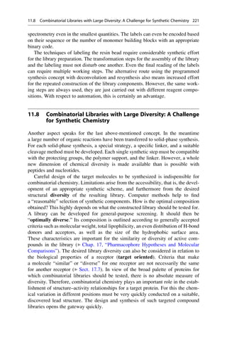spectrometry even in the smallest quantities. The labels can even be encoded based
on their sequence or the number of monomer building blocks with an appropriate
binary code.
The techniques of labeling the resin bead require considerable synthetic effort
for the library preparation. The transformation steps for the assembly of the library
and the labeling must not disturb one another. Even the final reading of the labels
can require multiple working steps. The alternative route using the programmed
synthesis concept with deconvolution and resynthesis also means increased effort
for the repeated construction of the library components. However, the same work-
ing steps are always used, they are just carried out with different reagent compo-
sitions. With respect to automation, this is certainly an advantage.
11.8 Combinatorial Libraries with Large Diversity: A Challenge
for Synthetic Chemistry
Another aspect speaks for the last above-mentioned concept. In the meantime
a large number of organic reactions have been transferred to solid-phase synthesis.
For each solid-phase synthesis, a special strategy, a specific linker, and a suitable
cleavage method must be developed. Each single synthetic step must be compatible
with the protecting groups, the polymer support, and the linker. However, a whole
new dimension of chemical diversity is made available than is possible with
peptides and nucleotides.
Careful design of the target molecules to be synthesized is indispensible for
combinatorial chemistry. Limitations arise from the accessibility, that is, the devel-
opment of an appropriate synthetic scheme, and furthermore from the desired
structural diversity of the resulting library. Computer methods help to find
a “reasonable” selection of synthetic components. How is the optimal composition
obtained? This highly depends on what the constructed library should be tested for.
A library can be developed for general-purpose screening. It should then be
“optimally diverse.” Its composition is outlined according to generally accepted
criteria such as molecular weight, total lipophilicity, an even distribution of H-bond
donors and acceptors, as well as the size of the hydrophobic surface area.
These characteristics are important for the similarity or diversity of active com-
pounds in the library (▶ Chap. 17, “Pharmacophore Hypotheses and Molecular
Comparisons”). The desired library diversity can also be considered in relation to
the biological properties of a receptor (target oriented). Criteria that make
a molecule “similar” or “diverse” for one receptor are not necessarily the same
for another receptor (▶ Sect. 17.7). In view of the broad palette of proteins for
which combinatorial libraries should be tested, there is no absolute measure of
diversity. Therefore, combinatorial chemistry plays an important role in the estab-
lishment of structure–activity relationships for a target protein. For this the chem-
ical variation in different positions must be very quickly conducted on a suitable,
discovered lead structure. The design and synthesis of such targeted compound
libraries opens the gateway quickly.
11.8 Combinatorial Libraries with Large Diversity: A Challenge for Synthetic Chemistry 221
 