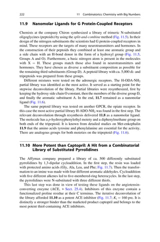 11.9 Nanomolar Ligands for G Protein-Coupled Receptors
Chemists at the company Chiron synthesized a library of trimeric N-substituted
oligoglycines (peptoids) by using the split-and-combine method (Fig. 11.5). In their
design of the nitrogen substituents the scientists had G protein-coupled receptors in
mind. These receptors are the targets of many neurotransmitters and hormones. In
the construction of their peptoids they combined at least one aromatic group and
a side chain with an H-bond donor in the form of a hydroxyl group (Fig. 11.5,
Groups A and O). Furthermore, a basic nitrogen atom is present in the molecules
with X ¼ H. These groups match those also found in neurotransmitters and
hormones. They have chosen as diverse a substituent composition as possible for
the remaining third substituents (Group D). A peptoid library with ca. 5,000 di- and
tripeptoids was prepared from these groups.
Different mixtures were tested on the adrenergic receptors. The H-ODA-NH2
partial library was identified as the most active. It served as a starting point for the
stepwise deconvolution of the library. Partial libraries were resynthesized, first by
keeping the hydroxy side chain O constant, then the members of the diverse group D,
and finally the aromatic substituent A. In the end, 11.7 remained as a nanomolar
ligand (Fig. 11.6).
The same peptoid library was tested on another GPCR, the opiate receptor. In
this case the most active partial library H-ADO-NH2 was found in the first step. The
relevant deconvolution through resynthesis delivered 11.8 as a nanomolar ligand.
The molecule has a p-hydroxyphenylethyl moiety and a diphenylmethane group on
both ends of the tripeptoid. It is known from detailed studies on Met-enkephalin
11.9 that the amino acids tyrosine and phenylalanine are essential for the activity.
There are analogous groups for both moieties on the tripeptoid (Fig. 11.6).
11.10 More Potent than Captopril: A Hit from a Combinatorial
Library of Substituted Pyrrolidines
The Affymax company prepared a library of ca. 500 differently substituted
pyrrolidines by 1,3-dipolar cycloaddition. In the first step, the resin was loaded
with protected amino acids (Gly, Ala, Leu, and Phe; Fig. 11.7). Then the transfor-
mation to an imine was made with four different aromatic aldehydes. Cycloaddition
with five different alkenes led to five-membered-ring heterocycles. In the last step,
the pyrrolidines were N-substituted with three different thiols.
This last step was done in view of testing these ligands on the angiotensin-
converting enzyme (ACE, ▶ Sect. 25.4). Inhibitors of this enzyme contain a
functionalized proline residue at their C terminus. The iterative deconvolution of
the library afforded 11.10 as a potent ACE inhibitor (Fig. 11.7; Ki ¼ 160 pM). It is
distinctly a stronger binder than the marketed product captopril and belongs to the
most potent thiol-containing ACE inhibitors.
222 11 Combinatorics: Chemistry with Big Numbers
 