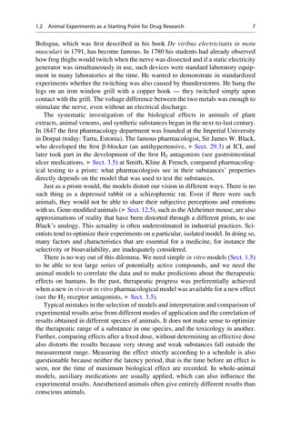 Bologna, which was first described in his book De viribus electricitatis in motu
musculari in 1791, has become famous. In 1780 his students had already observed
how frog thighs would twitch when the nerve was dissected and if a static electricity
generator was simultaneously in use, such devices were standard laboratory equip-
ment in many laboratories at the time. He wanted to demonstrate in standardized
experiments whether the twitching was also caused by thunderstorms. He hung the
legs on an iron window grill with a copper hook — they twitched simply upon
contact with the grill. The voltage difference between the two metals was enough to
stimulate the nerve, even without an electrical discharge.
The systematic investigation of the biological effects in animals of plant
extracts, animal venoms, and synthetic substances began in the next-to-last century.
In 1847 the first pharmacology department was founded at the Imperial University
in Dorpat (today: Tartu, Estonia). The famous pharmacologist, Sir James W. Black,
who developed the first b-blocker (an antihypertensive, ▶ Sect. 29.3) at ICI, and
later took part in the development of the first H2 antagonists (see gastrointestinal
ulcer medications, ▶ Sect. 3.5) at Smith, Kline & French, compared pharmacolog-
ical testing to a prism: what pharmacologists see in their substances’ properties
directly depends on the model that was used to test the substances.
Just as a prism would, the models distort our vision in different ways. There is no
such thing as a depressed rabbit or a schizophrenic rat. Even if there were such
animals, they would not be able to share their subjective perceptions and emotions
with us. Gene-modified animals (▶ Sect. 12.5), such as the Alzheimer mouse, are also
approximations of reality that have been distorted through a different prism, to use
Black’s analogy. This actuality is often underestimated in industrial practices. Sci-
entists tend to optimize their experiments on a particular, isolated model. In doing so,
many factors and characteristics that are essential for a medicine, for instance the
selectivity or bioavailability, are inadequately considered.
There is no way out of this dilemma. We need simple in vitro models (Sect. 1.5)
to be able to test large series of potentially active compounds, and we need the
animal models to correlate the data and to make predictions about the therapeutic
effects on humans. In the past, therapeutic progress was preferentially achieved
when a new in vivo or in vitro pharmacological model was available for a new effect
(see the H2 receptor antagonists, ▶ Sect. 3.5).
Typical mistakes in the selection of models and interpretation and comparison of
experimental results arise from different modes of application and the correlation of
results obtained in different species of animals. It does not make sense to optimize
the therapeutic range of a substance in one species, and the toxicology in another.
Further, comparing effects after a fixed dose, without determining an effective dose
also distorts the results because very strong and weak substances fall outside the
measurement range. Measuring the effect strictly according to a schedule is also
questionable because neither the latency period, that is the time before an effect is
seen, nor the time of maximum biological effect are recorded. In whole-animal
models, auxiliary medications are usually applied, which can also influence the
experimental results. Anesthetized animals often give entirely different results than
conscious animals.
1.2 Animal Experiments as a Starting Point for Drug Research 7
 