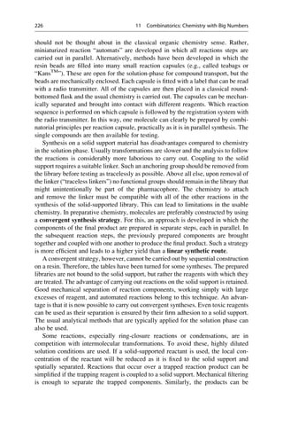 should not be thought about in the classical organic chemistry sense. Rather,
miniaturized reaction “automats” are developed in which all reactions steps are
carried out in parallel. Alternatively, methods have been developed in which the
resin beads are filled into many small reaction capsules (e.g., called teabags or
“KansTM
”). These are open for the solution-phase for compound transport, but the
beads are mechanically enclosed. Each capsule is fitted with a label that can be read
with a radio transmitter. All of the capsules are then placed in a classical round-
bottomed flask and the usual chemistry is carried out. The capsules can be mechan-
ically separated and brought into contact with different reagents. Which reaction
sequence is performed on which capsule is followed by the registration system with
the radio transmitter. In this way, one molecule can clearly be prepared by combi-
natorial principles per reaction capsule, practically as it is in parallel synthesis. The
single compounds are then available for testing.
Synthesis on a solid support material has disadvantages compared to chemistry
in the solution phase. Usually transformations are slower and the analysis to follow
the reactions is considerably more laborious to carry out. Coupling to the solid
support requires a suitable linker. Such an anchoring group should be removed from
the library before testing as tracelessly as possible. Above all else, upon removal of
the linker (“traceless linkers”) no functional groups should remain in the library that
might unintentionally be part of the pharmacophore. The chemistry to attach
and remove the linker must be compatible with all of the other reactions in the
synthesis of the solid-supported library. This can lead to limitations in the usable
chemistry. In preparative chemistry, molecules are preferably constructed by using
a convergent synthesis strategy. For this, an approach is developed in which the
components of the final product are prepared in separate steps, each in parallel. In
the subsequent reaction steps, the previously prepared components are brought
together and coupled with one another to produce the final product. Such a strategy
is more efficient and leads to a higher yield than a linear synthetic route.
A convergent strategy, however, cannot be carried out by sequential construction
on a resin. Therefore, the tables have been turned for some syntheses. The prepared
libraries are not bound to the solid support, but rather the reagents with which they
are treated. The advantage of carrying out reactions on the solid support is retained.
Good mechanical separation of reaction components, working simply with large
excesses of reagent, and automated reactions belong to this technique. An advan-
tage is that it is now possible to carry out convergent syntheses. Even toxic reagents
can be used as their separation is ensured by their firm adhesion to a solid support.
The usual analytical methods that are typically applied for the solution phase can
also be used.
Some reactions, especially ring-closure reactions or condensations, are in
competition with intermolecular transformations. To avoid these, highly diluted
solution conditions are used. If a solid-supported reactant is used, the local con-
centration of the reactant will be reduced as it is fixed to the solid support and
spatially separated. Reactions that occur over a trapped reaction product can be
simplified if the trapping reagent is coupled to a solid support. Mechanical filtering
is enough to separate the trapped components. Similarly, the products can be
226 11 Combinatorics: Chemistry with Big Numbers
 