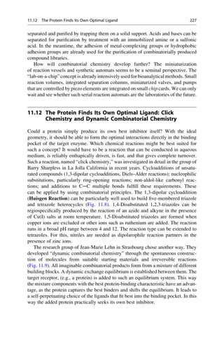 separated and purified by trapping them on a solid support. Acids and bases can be
separated for purification by treatment with an immobilized amine or a sulfonic
acid. In the meantime, the adhesion of metal-complexing groups or hydrophobic
adhesion groups are already used for the purification of combinatorially produced
compound libraries.
How will combinatorial chemistry develop further? The miniaturization
of reaction vessels and synthetic automats seems to be a seminal perspective. The
“lab-on-a-chip” concept is already intensively used for bioanalytical methods. Small
reaction volumes, integrated separation columns, miniaturized valves, and pumps
that are controlled by piezo elements are integrated on small chip cards. We can only
wait and see whether such serial reaction automats are the laboratories of the future.
11.12 The Protein Finds Its Own Optimal Ligand: Click
Chemistry and Dynamic Combinatorial Chemistry
Could a protein simply produce its own best inhibitor itself? With the ideal
geometry, it should be able to form the optimal interactions directly in the binding
pocket of the target enzyme. Which chemical reactions might be best suited for
such a concept? It would have to be a reaction that can be conducted in aqueous
medium, is reliably enthapically driven, is fast, and that gives complete turnover.
Such a reaction, named “click chemistry,” was investigated in detail in the group of
Barry Sharpless in La Jolla California in recent years. Cycloadditions of unsatu-
rated compounds (1,3-dipolar cycloadditions, Diels–Alder reactions); nucleophilic
substitutions, particularly ring-opening reactions; non-aldol-like carbonyl reac-
tions; and additions to C─C multiple bonds fulfill these requirements. These
can be applied by using combinatorial principles. The 1,3-dipolar cycloaddition
(Huisgen Reaction) can be particularly well used to build five-membered triazole
and tetrazole heterocycles (Fig. 11.8). 1,4-Disubstituted 1,2,3-triazoles can be
regiospecifically produced by the reaction of an azide and alkyne in the presence
of Cu(I) salts at room temperature. 1,5-Disubstituted triazoles are formed when
copper ions are excluded or other ions such as ruthenium are added. The reaction
runs in a broad pH range between 4 and 12. The reaction type can be extended to
tetrazoles. For this, nitriles are needed as dipolarophile reaction partners in the
presence of zinc ions.
The research group of Jean-Marie Lehn in Strasbourg chose another way. They
developed “dynamic combinatorial chemistry” through the spontaneous construc-
tion of molecules from suitable starting materials and irreversible reactions
(Fig. 11.9). All imaginable combinatorial products form from a mixture of different
building blocks. A dynamic exchange equilibrium is established between them. The
target receptor, (e.g., a protein) is added to such an equilibrium system. This way
the mixture components with the best protein-binding characteristic have an advan-
tage, as the protein captures the best binders and shifts the equilibrium. It leads to
a self-perpetuating choice of the ligands that fit best into the binding pocket. In this
way the added protein practically seeks its own best inhibitor.
11.12 The Protein Finds Its Own Optimal Ligand 227
 