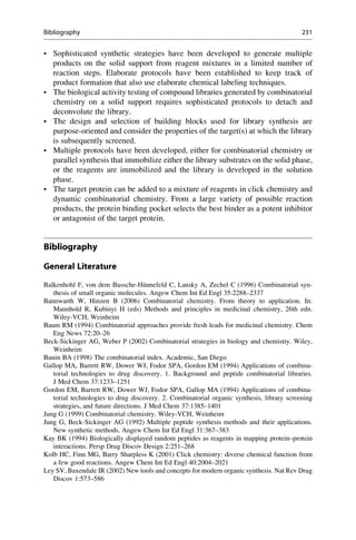 • Sophisticated synthetic strategies have been developed to generate multiple
products on the solid support from reagent mixtures in a limited number of
reaction steps. Elaborate protocols have been established to keep track of
product formation that also use elaborate chemical labeling techniques.
• The biological activity testing of compound libraries generated by combinatorial
chemistry on a solid support requires sophisticated protocols to detach and
deconvolute the library.
• The design and selection of building blocks used for library synthesis are
purpose-oriented and consider the properties of the target(s) at which the library
is subsequently screened.
• Multiple protocols have been developed, either for combinatorial chemistry or
parallel synthesis that immobilize either the library substrates on the solid phase,
or the reagents are immobilized and the library is developed in the solution
phase.
• The target protein can be added to a mixture of reagents in click chemistry and
dynamic combinatorial chemistry. From a large variety of possible reaction
products, the protein binding pocket selects the best binder as a potent inhibitor
or antagonist of the target protein.
Bibliography
General Literature
Balkenhohl F, von dem Bussche-Hünnefeld C, Lansky A, Zechel C (1996) Combinatorial syn-
thesis of small organic molecules. Angew Chem Int Ed Engl 35:2288–2337
Bannwarth W, Hinzen B (2006) Combinatorial chemistry. From theory to application. In:
Mannhold R, Kubinyi H (eds) Methods and principles in medicinal chemistry, 26th edn.
Wiley-VCH, Weinheim
Baum RM (1994) Combinatorial approaches provide fresh leads for medicinal chemistry. Chem
Eng News 72:20–26
Beck-Sickinger AG, Weber P (2002) Combinatorial strategies in biology and chemistry. Wiley,
Weinheim
Bunin BA (1998) The combinatorial index. Academic, San Diego
Gallop MA, Barrett RW, Dower WJ, Fodor SPA, Gordon EM (1994) Applications of combina-
torial technologies to drug discovery. 1. Background and peptide combinatorial libraries.
J Med Chem 37:1233–1251
Gordon EM, Barrett RW, Dower WJ, Fodor SPA, Gallop MA (1994) Applications of combina-
torial technologies to drug discovery. 2. Combinatorial organic synthesis, library screening
strategies, and future directions. J Med Chem 37:1385–1401
Jung G (1999) Combinatorial chemistry. Wiley-VCH, Weinheim
Jung G, Beck-Sickinger AG (1992) Multiple peptide synthesis methods and their applications.
New synthetic methods. Angew Chem Int Ed Engl 31:367–383
Kay BK (1994) Biologically displayed random peptides as reagents in mapping protein–protein
interactions. Persp Drug Discov Design 2:251–268
Kolb HC, Finn MG, Barry Sharpless K (2001) Click chemistry: diverse chemical function from
a few good reactions. Angew Chem Int Ed Engl 40:2004–2021
Ley SV, Baxendale IR (2002) New tools and concepts for modern organic synthesis. Nat Rev Drug
Discov 1:573–586
Bibliography 231
 