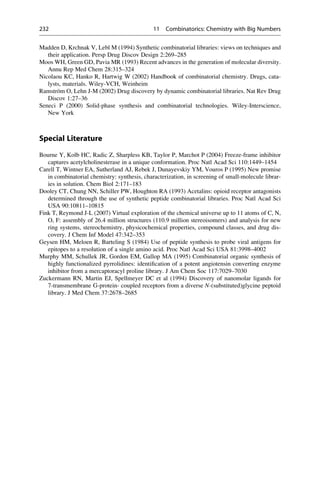 Madden D, Krchnak V, Lebl M (1994) Synthetic combinatorial libraries: views on techniques and
their application. Persp Drug Discov Design 2:269–285
Moos WH, Green GD, Pavia MR (1993) Recent advances in the generation of molecular diversity.
Annu Rep Med Chem 28:315–324
Nicolaou KC, Hanko R, Hartwig W (2002) Handbook of combinatorial chemistry. Drugs, cata-
lysts, materials. Wiley-VCH, Weinheim
Ramström O, Lehn J-M (2002) Drug discovery by dynamic combinatorial libraries. Nat Rev Drug
Discov 1:27–36
Seneci P (2000) Solid-phase synthesis and combinatorial technologies. Wiley-Interscience,
New York
Special Literature
Bourne Y, Kolb HC, Radic Z, Sharpless KB, Taylor P, Marchot P (2004) Freeze-frame inhibitor
captures acetylcholinesterase in a unique conformation. Proc Natl Acad Sci 110:1449–1454
Carell T, Wintner EA, Sutherland AJ, Rebek J, Dunayevskiy YM, Vouros P (1995) New promise
in combinatorial chemistry: synthesis, characterization, in screening of small-molecule librar-
ies in solution. Chem Biol 2:171–183
Dooley CT, Chung NN, Schiller PW, Houghton RA (1993) Acetalins: opioid receptor antagonists
determined through the use of synthetic peptide combinatorial libraries. Proc Natl Acad Sci
USA 90:10811–10815
Fink T, Reymond J-L (2007) Virtual exploration of the chemical universe up to 11 atoms of C, N,
O, F: assembly of 26.4 million structures (110.9 million stereoisomers) and analysis for new
ring systems, stereochemistry, physicochemical properties, compound classes, and drug dis-
covery. J Chem Inf Model 47:342–353
Geysen HM, Meloen R, Barteling S (1984) Use of peptide synthesis to probe viral antigens for
epitopes to a resolution of a single amino acid. Proc Natl Acad Sci USA 81:3998–4002
Murphy MM, Schullek JR, Gordon EM, Gallop MA (1995) Combinatorial organic synthesis of
highly functionalized pyrrolidines: identification of a potent angiotensin converting enzyme
inhibitor from a mercaptoracyl proline library. J Am Chem Soc 117:7029–7030
Zuckermann RN, Martin EJ, Spellmeyer DC et al (1994) Discovery of nanomolar ligands for
7-transmembrane G-protein- coupled receptors from a diverse N-(substituted)glycine peptoid
library. J Med Chem 37:2678–2685
232 11 Combinatorics: Chemistry with Big Numbers
 