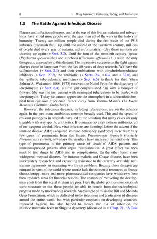1.3 The Battle Against Infectious Disease
Plagues and infectious diseases, and at the top of this list are malaria and tubercu-
losis, have killed more people over the ages than all of the wars in the history of
humanity. Twenty-two million people died during the first wave of the 1918
influenza (“Spanish flu”). Up until the middle of the twentieth century, millions
of people died every year of malaria, and unfortunately, today these numbers are
shooting up again (▶ Sect. 3.2). Until the turn of the twentieth century, ipecac
(Psychotria ipecacuanha) and cinchona (Cinchona officinalis L.) were the only
therapeutic approaches to this disease. The impressive successes in the fight against
plagues came in large part from the last 80 years of drug research. We have the
sulfonamides (▶ Sect. 2.3) and their combinations with dihydrofolatereductase
inhibitors (▶ Sect. 27.2), the antibiotics (▶ Sects. 2.4, ▶ 6.4, and ▶ 32.6), and
the synthetic tuberculostatic medicines (▶ Sect. 6.5) to thank for this. When
Selman A. Waksman (1888–1973) received the Nobel Prize for the discovery of
streptomycin (▶ Sect. 6.4), a little girl congratulated him with a bouquet of
flowers. She was the first patient with meningeal tuberculosis to be healed with
streptomycin. Today we cannot appreciate the atmosphere in a tuberculosis hos-
pital from our own experience, rather solely from Thomas Mann’s The Magic
Mountain (German: Zauberberg).
However, the infectious diseases, including tuberculosis, are on the advance
again. In the past many antibiotics were too broadly used. This and the spread of
resistant pathogens in hospitals have led to the situation that many cases are only
treatable with very specific antibiotics. If resistance develops to these antibiotics, all
of our weapons are dull. New viral infections are looming. Before the advent of the
immune disease AIDS (acquired immune deficiency syndrome) there were very
few cases of pneumonia from the fungus Pneumocystis jirovecii (formerly
Pneumocystis carinii), nowadays the numbers have increased tremendously. This
type of pneumonia is the primary cause of death of AIDS patients and
immunosupressed patients after organ transplantation. A great effort has been
made to find drugs for AIDS and its complications. On the other hand, many
widespread tropical diseases, for instance malaria and Chagas disease, have been
inadequately researched, and expanding resistance to the currently available med-
ications represents an increasing worldwide problem. Because these diseases are
rampant in parts of the world where people lack the economic resources to finance
chemotherapy, more and more pharmaceutical companies have withdrawn from
these research areas for financial reasons. The chances of recovering the develop-
ment costs from this social stratum are poor. Here the global politics must establish
some structure so that these people are able to benefit from the technological
progress made by modern drug research. An example of this is the Bill and Melinda
Gates Foundation, which is dedicated to the treatment and eradication of diseases
around the entire world, but with particular emphasis on developing countries.
Improved hygiene has also helped to reduce the risk of infection, for
instance traumatic fever or Shigella dysentery (discussed in ▶ Chap. 21, “A Case
8 1 Drug Research: Yesterday, Today, and Tomorrow
 