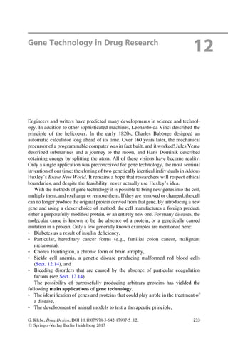Gene Technology in Drug Research
12
Engineers and writers have predicted many developments in science and technol-
ogy. In addition to other sophisticated machines, Leonardo da Vinci described the
principle of the helicopter. In the early 1820s, Charles Babbage designed an
automatic calculator long ahead of its time. Over 160 years later, the mechanical
precursor of a programmable computer was in fact built, and it worked! Jules Verne
described submarines and a journey to the moon, and Hans Dominik described
obtaining energy by splitting the atom. All of these visions have become reality.
Only a single application was preconceived for gene technology, the most seminal
invention of our time: the cloning of two genetically identical individuals in Aldous
Huxley’s Brave New World. It remains a hope that researchers will respect ethical
boundaries, and despite the feasibility, never actually use Huxley’s idea.
With the methods of gene technology it is possible to bring new genes into the cell,
multiply them, and exchange or remove them. If they are removed or changed, the cell
can no longer produce the originalprotein derived from that gene. By introducing a new
gene and using a clever choice of method, the cell manufactures a foreign product,
either a purposefully modified protein, or an entirely new one. For many diseases, the
molecular cause is known to be the absence of a protein, or a genetically caused
mutation in a protein. Only a few generally known examples are mentioned here:
• Diabetes as a result of insulin deficiency,
• Particular, hereditary cancer forms (e.g., familial colon cancer, malignant
melanoma),
• Chorea Huntington, a chronic form of brain atrophy,
• Sickle cell anemia, a genetic disease producing malformed red blood cells
(Sect. 12.14), and
• Bleeding disorders that are caused by the absence of particular coagulation
factors (see Sect. 12.14).
The possibility of purposefully producing arbitrary proteins has yielded the
following main applications of gene technology.
• The identification of genes and proteins that could play a role in the treatment of
a disease,
• The development of animal models to test a therapeutic principle,
G. Klebe, Drug Design, DOI 10.1007/978-3-642-17907-5_12,
# Springer-Verlag Berlin Heidelberg 2013
233
 