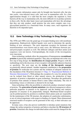 New genetic information cannot only be brought into bacterial cells, but also
into yeasts, virus-infected insect cells, and even in mammalian cells. In a first
approximation though, it is valid that the more complex the organism is, from
bacteria all the way to mammalian cells, the more difficult it is to produce proteins
in these cells. On the other hand, insect and mammalian cells have the advantage
that they not only produce small proteins but also more complex ones (e.g.,
glycosylated proteins) in a functional form. In many cases, such organisms are
therefore to be depended upon.
12.2 Gene Technology: A Key Technology in Drug Design
The 1970s and 1980s were the grand age of receptor-binding tests with membrane
preparations. Radioactively labeled ligands were used to determine the specific
binding of new substances. The most important receptors for hormones and
neurotransmitters were known and in some cases, the difference between pre-
and postsynaptic receptors as well. The different subtypes and their amino acid
sequences were not known. Correspondingly, the results of the investigations
were inaccurate.
Gene-technology methods allow the preparation of homogeneous recombinant
proteins in practically unlimited quantities. They play an important role at the very
first step of drug design: the identification of a target protein. Progress with the
methodology led to the discovery of new receptors with partially unknown function
or specificity. The next steps are the testing of the therapeutic concept
on genetically altered animals. Another important contribution is the preparation
of proteins for molecular test systems and the isolation of adequate material for
the elucidation of the 3D protein structure (▶ Chap. 13, “Experimental Methods of
Structure Determination”). With perhaps the exception of a very few proteins that
can be isolated from blood or other natural sources, the production of large
quantities of protein is dependent on gene technology. Nowadays the purification
of proteins from animals or human blood is done rather reluctantly. The risk of
transmitting viruses or infections is deemed to be too high.
Gene technology offers the possibility to selectively produce structural variants
of proteins. The generation of point mutations (site-directed mutagenesis) allows
particular properties in proteins to be improved, and the binding and catalytic
properties of enzymes to be purposefully changed. Membrane-bound receptors
can be probed position by position to establish which amino acids are responsible
for the maintenance of the 3D structure, the adoption of a particular conformation,
or are of critical importance with respect to binding of a ligand. Three-dimensional
structural models of receptors can be generated in this way, or their relevance can
be appraised.
In many cases, it has also proven worthwhile to introduce point mutations that
change the surface properties of proteins and help to elucidate the 3D structure of
proteins. Sometimes the charge on individual amino acids must be changed for the
12.2 Gene Technology: A Key Technology in Drug Design 237
 