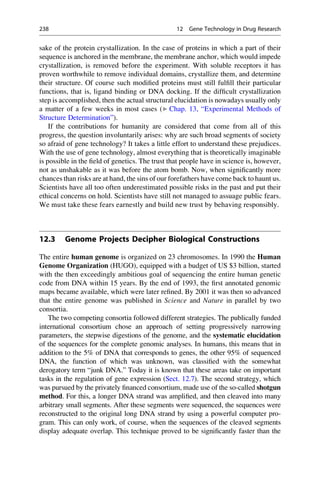 sake of the protein crystallization. In the case of proteins in which a part of their
sequence is anchored in the membrane, the membrane anchor, which would impede
crystallization, is removed before the experiment. With soluble receptors it has
proven worthwhile to remove individual domains, crystallize them, and determine
their structure. Of course such modified proteins must still fulfill their particular
functions, that is, ligand binding or DNA docking. If the difficult crystallization
step is accomplished, then the actual structural elucidation is nowadays usually only
a matter of a few weeks in most cases (▶ Chap. 13, “Experimental Methods of
Structure Determination”).
If the contributions for humanity are considered that come from all of this
progress, the question involuntarily arises: why are such broad segments of society
so afraid of gene technology? It takes a little effort to understand these prejudices.
With the use of gene technology, almost everything that is theoretically imaginable
is possible in the field of genetics. The trust that people have in science is, however,
not as unshakable as it was before the atom bomb. Now, when significantly more
chances than risks are at hand, the sins of our forefathers have come back to haunt us.
Scientists have all too often underestimated possible risks in the past and put their
ethical concerns on hold. Scientists have still not managed to assuage public fears.
We must take these fears earnestly and build new trust by behaving responsibly.
12.3 Genome Projects Decipher Biological Constructions
The entire human genome is organized on 23 chromosomes. In 1990 the Human
Genome Organization (HUGO), equipped with a budget of US $3 billion, started
with the then exceedingly ambitious goal of sequencing the entire human genetic
code from DNA within 15 years. By the end of 1993, the first annotated genomic
maps became available, which were later refined. By 2001 it was then so advanced
that the entire genome was published in Science and Nature in parallel by two
consortia.
The two competing consortia followed different strategies. The publically funded
international consortium chose an approach of setting progressively narrowing
parameters, the stepwise digestions of the genome, and the systematic elucidation
of the sequences for the complete genomic analyses. In humans, this means that in
addition to the 5% of DNA that corresponds to genes, the other 95% of sequenced
DNA, the function of which was unknown, was classified with the somewhat
derogatory term “junk DNA.” Today it is known that these areas take on important
tasks in the regulation of gene expression (Sect. 12.7). The second strategy, which
was pursued by the privately financed consortium, made use of the so-called shotgun
method. For this, a longer DNA strand was amplified, and then cleaved into many
arbitrary small segments. After these segments were sequenced, the sequences were
reconstructed to the original long DNA strand by using a powerful computer pro-
gram. This can only work, of course, when the sequences of the cleaved segments
display adequate overlap. This technique proved to be significantly faster than the
238 12 Gene Technology in Drug Research
 