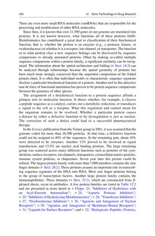 There are even more small RNA molecules (snoRNAs) that are responsible for the
processing and modification of other RNA molecules.
Since then, it is known that over 21,500 genes in our genome are translated into
proteins. It is not known however, what functions all of these proteins fulfill.
Bioinformatics has contributed a great deal to classification of their biochemical
function, that is, whether the protein is an enzyme (e.g., a protease, kinase, or
oxidoreductase) or whether it is a receptor, ion channel, or transporter. The function
or to what protein class a new sequence belongs can be discovered by sequence
comparisons to already annotated proteins. Often by making so-called multiple
sequence comparisons within a protein family, a significant similarity can be recog-
nized. The information about the spatial architecture and folding (▶ Sect. 14.2) can
be analyzed through relationships because the spatial geometry of proteins has
been much more strongly conserved than the sequential composition of the folded
protein chain. It is often that individual motifs or characteristic sequence segments
disclose a particular biochemical function of a protein. Another tool in this detective
tour de force of functional annotation has proven to be protein sequence comparisons
between the genomes of other species.
The assignment of a biochemical function to a protein sequence affords a
glimpse into its molecular function. It shows whether, for example, it cleaves
a peptide sequence as a catalyst, carries out a metabolic reduction, or transduces
a signal to the cell as a receptor. What this regulation and control mean for
the organism remains to be resolved. Whether a particular protein causes
a disease by either a defective function or by dysregulation is just as unclear.
The correction of such a defect could lead to a successful pharmaceutical
therapy.
In the Science publication from the Venter group in 2001, it was assumed that the
genome coded for more than 26,500 proteins. At that time, a definitive function
could not be assigned to 40% of the sequences. In the remaining part, about 10%
were detected to be enzymes. Another 12% proved to be involved in signal
transduction, and 13.5% are nucleic acid binding proteins. The large remaining
group was scattered across many different functions such as proteins of the cyto-
skeleton, surface receptors, ion channels, transporters, extracellular matrix proteins,
immune system proteins, or chaperones. Seven year later this picture could be
refined. The largest protein family with more than 7,000 members contains the zinc
finger domain (▶ Sect. 28.2). These proteins assume an important role in transcrib-
ing sequence segments of the DNA into RNA. Most zinc finger proteins belong
to the group of transcription factors. Another large protein family contains the
immunoglobulins. These domains (▶ Sect. 32.1), which are constructed from b-
pleated sheets, occur in antibodies. A few protein families are listed in Table 12.2
and are presented in more detail in ▶ Chaps. 23, “Inhibitors of Hydrolases with
an Acyl–Enzyme Intermediate”; ▶ 24, “Aspartic Protease Inhibitors”;
▶ 25, “Inhibitors of Hydrolyzing Metalloenzymes”; ▶ 26, “Transferase Inhibitors”;
▶ 27, “Oxidoreductase Inhibitors”; ▶ 28, “Agonists and Antagonists of Nuclear
Receptors”; ▶ 29, “Agonists and Antagonists of Membrane-Bound Receptors”;
▶ 31, “Ligands for Surface Receptors”; and ▶ 32, “Biologicals: Peptides, Proteins,
242 12 Gene Technology in Drug Research
 