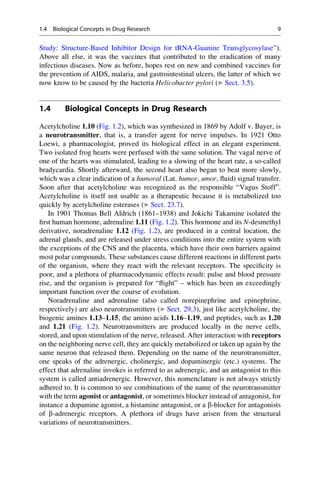 Study: Structure-Based Inhibitor Design for tRNA-Guanine Transglycosylase”).
Above all else, it was the vaccines that contributed to the eradication of many
infectious diseases. Now as before, hopes rest on new and combined vaccines for
the prevention of AIDS, malaria, and gastrointestinal ulcers, the latter of which we
now know to be caused by the bacteria Helicobacter pylori (▶ Sect. 3.5).
1.4 Biological Concepts in Drug Research
Acetylcholine 1.10 (Fig. 1.2), which was synthesized in 1869 by Adolf v. Bayer, is
a neurotransmitter, that is, a transfer agent for nerve impulses. In 1921 Otto
Loewi, a pharmacologist, proved its biological effect in an elegant experiment.
Two isolated frog hearts were perfused with the same solution. The vagal nerve of
one of the hearts was stimulated, leading to a slowing of the heart rate, a so-called
bradycardia. Shortly afterward, the second heart also began to beat more slowly,
which was a clear indication of a humoral (Lat. humor, umor, fluid) signal transfer.
Soon after that acetylcholine was recognized as the responsible “Vagus Stoff”.
Acetylcholine is itself not usable as a therapeutic because it is metabolized too
quickly by acetylcholine esterases (▶ Sect. 23.7).
In 1901 Thomas Bell Aldrich (1861–1938) and Jokichi Takamine isolated the
first human hormone, adrenaline 1.11 (Fig. 1.2). This hormone and its N-desmethyl
derivative, noradrenaline 1.12 (Fig. 1.2), are produced in a central location, the
adrenal glands, and are released under stress conditions into the entire system with
the exceptions of the CNS and the placenta, which have their own barriers against
most polar compounds. These substances cause different reactions in different parts
of the organism, where they react with the relevant receptors. The specificity is
poor, and a plethora of pharmacodynamic effects result: pulse and blood pressure
rise, and the organism is prepared for “flight” – which has been an exceedingly
important function over the course of evolution.
Noradrenaline and adrenaline (also called norepinephrine and epinephrine,
respectively) are also neurotransmitters (▶ Sect. 29.3), just like acetylcholine, the
biogenic amines 1.13–1.15, the amino acids 1.16–1.19, and peptides, such as 1.20
and 1.21 (Fig. 1.2). Neurotransmitters are produced locally in the nerve cells,
stored, and upon stimulation of the nerve, released. After interaction with receptors
on the neighboring nerve cell, they are quickly metabolized or taken up again by the
same neuron that released them. Depending on the name of the neurotransmitter,
one speaks of the adrenergic, cholinergic, and dopaminergic (etc.) systems. The
effect that adrenaline invokes is referred to as adrenergic, and an antagonist to this
system is called antiadrenergic. However, this nomenclature is not always strictly
adhered to. It is common to see combinations of the name of the neurotransmitter
with the term agonist or antagonist, or sometimes blocker instead of antagonist, for
instance a dopamine agonist, a histamine antagonist, or a b-blocker for antagonists
of b-adrenergic receptors. A plethora of drugs have arisen from the structural
variations of neurotransmitters.
1.4 Biological Concepts in Drug Research 9
 