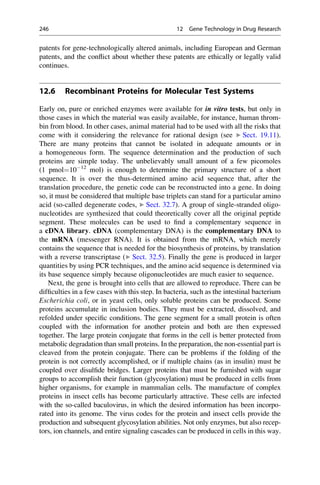 patents for gene-technologically altered animals, including European and German
patents, and the conflict about whether these patents are ethically or legally valid
continues.
12.6 Recombinant Proteins for Molecular Test Systems
Early on, pure or enriched enzymes were available for in vitro tests, but only in
those cases in which the material was easily available, for instance, human throm-
bin from blood. In other cases, animal material had to be used with all the risks that
come with it considering the relevance for rational design (see ▶ Sect. 19.11).
There are many proteins that cannot be isolated in adequate amounts or in
a homogeneous form. The sequence determination and the production of such
proteins are simple today. The unbelievably small amount of a few picomoles
(1 pmol¼1012
mol) is enough to determine the primary structure of a short
sequence. It is over the thus-determined amino acid sequence that, after the
translation procedure, the genetic code can be reconstructed into a gene. In doing
so, it must be considered that multiple base triplets can stand for a particular amino
acid (so-called degenerate codes, ▶ Sect. 32.7). A group of single-stranded oligo-
nucleotides are synthesized that could theoretically cover all the original peptide
segment. These molecules can be used to find a complementary sequence in
a cDNA library. cDNA (complementary DNA) is the complementary DNA to
the mRNA (messenger RNA). It is obtained from the mRNA, which merely
contains the sequence that is needed for the biosynthesis of proteins, by translation
with a reverse transcriptase (▶ Sect. 32.5). Finally the gene is produced in larger
quantities by using PCR techniques, and the amino acid sequence is determined via
its base sequence simply because oligonucleotides are much easier to sequence.
Next, the gene is brought into cells that are allowed to reproduce. There can be
difficulties in a few cases with this step. In bacteria, such as the intestinal bacterium
Escherichia coli, or in yeast cells, only soluble proteins can be produced. Some
proteins accumulate in inclusion bodies. They must be extracted, dissolved, and
refolded under specific conditions. The gene segment for a small protein is often
coupled with the information for another protein and both are then expressed
together. The large protein conjugate that forms in the cell is better protected from
metabolic degradation than small proteins. In the preparation, the non-essential part is
cleaved from the protein conjugate. There can be problems if the folding of the
protein is not correctly accomplished, or if multiple chains (as in insulin) must be
coupled over disulfide bridges. Larger proteins that must be furnished with sugar
groups to accomplish their function (glycosylation) must be produced in cells from
higher organisms, for example in mammalian cells. The manufacture of complex
proteins in insect cells has become particularly attractive. These cells are infected
with the so-called baculovirus, in which the desired information has been incorpo-
rated into its genome. The virus codes for the protein and insect cells provide the
production and subsequent glycosylation abilities. Not only enzymes, but also recep-
tors, ion channels, and entire signaling cascades can be produced in cells in this way.
246 12 Gene Technology in Drug Research
 