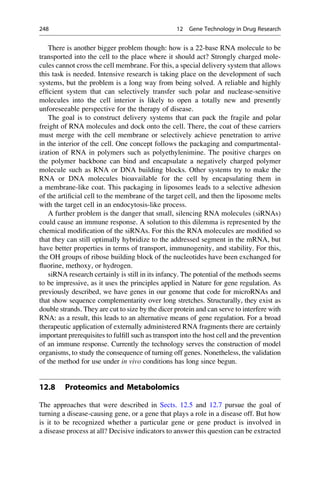 There is another bigger problem though: how is a 22-base RNA molecule to be
transported into the cell to the place where it should act? Strongly charged mole-
cules cannot cross the cell membrane. For this, a special delivery system that allows
this task is needed. Intensive research is taking place on the development of such
systems, but the problem is a long way from being solved. A reliable and highly
efficient system that can selectively transfer such polar and nuclease-sensitive
molecules into the cell interior is likely to open a totally new and presently
unforeseeable perspective for the therapy of disease.
The goal is to construct delivery systems that can pack the fragile and polar
freight of RNA molecules and dock onto the cell. There, the coat of these carriers
must merge with the cell membrane or selectively achieve penetration to arrive
in the interior of the cell. One concept follows the packaging and compartmental-
ization of RNA in polymers such as polyethylenimine. The positive charges on
the polymer backbone can bind and encapsulate a negatively charged polymer
molecule such as RNA or DNA building blocks. Other systems try to make the
RNA or DNA molecules bioavailable for the cell by encapsulating them in
a membrane-like coat. This packaging in liposomes leads to a selective adhesion
of the artificial cell to the membrane of the target cell, and then the liposome melts
with the target cell in an endocytosis-like process.
A further problem is the danger that small, silencing RNA molecules (siRNAs)
could cause an immune response. A solution to this dilemma is represented by the
chemical modification of the siRNAs. For this the RNA molecules are modified so
that they can still optimally hybridize to the addressed segment in the mRNA, but
have better properties in terms of transport, immunogenity, and stability. For this,
the OH groups of ribose building block of the nucleotides have been exchanged for
fluorine, methoxy, or hydrogen.
siRNA research certainly is still in its infancy. The potential of the methods seems
to be impressive, as it uses the principles applied in Nature for gene regulation. As
previously described, we have genes in our genome that code for microRNAs and
that show sequence complementarity over long stretches. Structurally, they exist as
double strands. They are cut to size by the dicer protein and can serve to interfere with
RNA: as a result, this leads to an alternative means of gene regulation. For a broad
therapeutic application of externally administered RNA fragments there are certainly
important prerequisites to fulfill such as transport into the host cell and the prevention
of an immune response. Currently the technology serves the construction of model
organisms, to study the consequence of turning off genes. Nonetheless, the validation
of the method for use under in vivo conditions has long since begun.
12.8 Proteomics and Metabolomics
The approaches that were described in Sects. 12.5 and 12.7 pursue the goal of
turning a disease-causing gene, or a gene that plays a role in a disease off. But how
is it to be recognized whether a particular gene or gene product is involved in
a disease process at all? Decisive indicators to answer this question can be extracted
248 12 Gene Technology in Drug Research
 