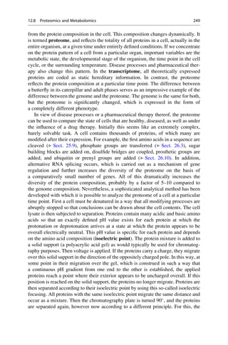 from the protein composition in the cell. This composition changes dynamically. It
is termed proteome, and reflects the totality of all proteins in a cell, actually in the
entire organism, at a given time under entirely defined conditions. If we concentrate
on the protein pattern of a cell from a particular organ, important variables are the
metabolic state, the developmental stage of the organism, the time point in the cell
cycle, or the surrounding temperature. Disease processes and pharmaceutical ther-
apy also change this pattern. In the transcriptome, all theoretically expressed
proteins are coded as static hereditary information. In contrast, the proteome
reflects the protein composition at a particular time point. The difference between
a butterfly in its caterpillar and adult phases serves as an impressive example of the
difference between the genome and the proteome. The genome is the same for both,
but the proteome is significantly changed, which is expressed in the form of
a completely different phenotype.
In view of disease processes or a pharmaceutical therapy thereof, the proteome
can be used to compare the state of cells that are healthy, diseased, as well as under
the influence of a drug therapy. Initially this seems like an extremely complex,
barely solvable task. A cell contains thousands of proteins, of which many are
modified after their expression. For example, the first amino acids in a sequence are
cleaved (▶ Sect. 25.9), phosphate groups are transferred (▶ Sect. 26.3), sugar
building blocks are added on, disulfide bridges are coupled, prosthetic groups are
added, and ubiquitin or prenyl groups are added (▶ Sect. 26.10). In addition,
alternative RNA splicing occurs, which is carried out as a mechanism of gene
regulation and further increases the diversity of the proteome on the basis of
a comparatively small number of genes. All of this dramatically increases the
diversity of the protein composition, probably by a factor of 5–10 compared to
the genome composition. Nevertheless, a sophisticated analytical method has been
developed with which it is possible to analyze the proteome of a cell at a particular
time point. First a cell must be denatured in a way that all modifying processes are
abruptly stopped so that conclusions can be drawn about the cell contents. The cell
lysate is then subjected to separation. Proteins contain many acidic and basic amino
acids so that an exactly defined pH value exists for each protein at which the
protonation or deprotonation arrives at a state at which the protein appears to be
overall electrically neutral. This pH value is specific for each protein and depends
on the amino acid composition (isoelectric point). The protein mixture is added to
a solid support (a polyacrylic acid gel) as would typically be used for chromatog-
raphy purposes. Then voltage is applied. If the proteins carry a charge, they migrate
over this solid support in the direction of the oppositely charged pole. In this way, at
some point in their migration over the gel, which is construed in such a way that
a continuous pH gradient from one end to the other is established, the applied
proteins reach a point where their exterior appears to be uncharged overall. If this
position is reached on the solid support, the proteins no longer migrate. Proteins are
then separated according to their isoelectric point by using this so-called isoelectric
focusing. All proteins with the same isoelectric point migrate the same distance and
occur as a mixture. Then the chromatography plate is turned 90
, and the proteins
are separated again, however now according to a different principle. For this, the
12.8 Proteomics and Metabolomics 249
 