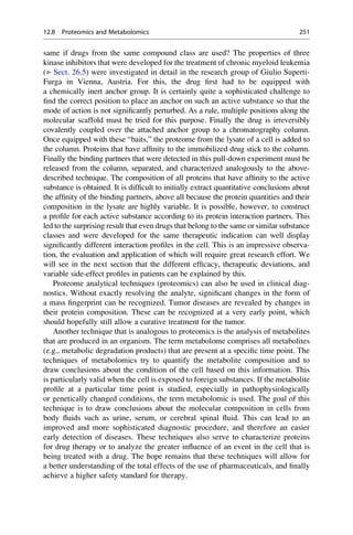 same if drugs from the same compound class are used? The properties of three
kinase inhibitors that were developed for the treatment of chronic myeloid leukemia
(▶ Sect. 26.5) were investigated in detail in the research group of Giulio Superti-
Furga in Vienna, Austria. For this, the drug first had to be equipped with
a chemically inert anchor group. It is certainly quite a sophisticated challenge to
find the correct position to place an anchor on such an active substance so that the
mode of action is not significantly perturbed. As a rule, multiple positions along the
molecular scaffold must be tried for this purpose. Finally the drug is irreversibly
covalently coupled over the attached anchor group to a chromatography column.
Once equipped with these “baits,” the proteome from the lysate of a cell is added to
the column. Proteins that have affinity to the immobilized drug stick to the column.
Finally the binding partners that were detected in this pull-down experiment must be
released from the column, separated, and characterized analogously to the above-
described technique. The composition of all proteins that have affinity to the active
substance is obtained. It is difficult to initially extract quantitative conclusions about
the affinity of the binding partners, above all because the protein quantities and their
composition in the lysate are highly variable. It is possible, however, to construct
a profile for each active substance according to its protein interaction partners. This
led to the surprising result that even drugs that belong to the same or similar substance
classes and were developed for the same therapeutic indication can well display
significantly different interaction profiles in the cell. This is an impressive observa-
tion, the evaluation and application of which will require great research effort. We
will see in the next section that the different efficacy, therapeutic deviations, and
variable side-effect profiles in patients can be explained by this.
Proteome analytical techniques (proteomics) can also be used in clinical diag-
nostics. Without exactly resolving the analyte, significant changes in the form of
a mass fingerprint can be recognized. Tumor diseases are revealed by changes in
their protein composition. These can be recognized at a very early point, which
should hopefully still allow a curative treatment for the tumor.
Another technique that is analogous to proteomics is the analysis of metabolites
that are produced in an organism. The term metabolome comprises all metabolites
(e.g., metabolic degradation products) that are present at a specific time point. The
techniques of metabolomics try to quantify the metabolite composition and to
draw conclusions about the condition of the cell based on this information. This
is particularly valid when the cell is exposed to foreign substances. If the metabolite
profile at a particular time point is studied, especially in pathophysiologically
or genetically changed conditions, the term metabolomic is used. The goal of this
technique is to draw conclusions about the molecular composition in cells from
body fluids such as urine, serum, or cerebral spinal fluid. This can lead to an
improved and more sophisticated diagnostic procedure, and therefore an easier
early detection of diseases. These techniques also serve to characterize proteins
for drug therapy or to analyze the greater influence of an event in the cell that is
being treated with a drug. The hope remains that these techniques will allow for
a better understanding of the total effects of the use of pharmaceuticals, and finally
achieve a higher safety standard for therapy.
12.8 Proteomics and Metabolomics 251
 