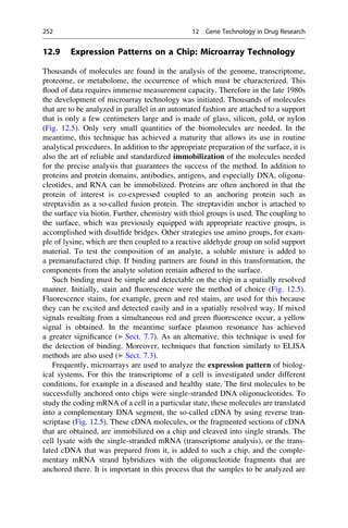 12.9 Expression Patterns on a Chip: Microarray Technology
Thousands of molecules are found in the analysis of the genome, transcriptome,
proteome, or metabolome, the occurrence of which must be characterized. This
flood of data requires immense measurement capacity. Therefore in the late 1980s
the development of microarray technology was initiated. Thousands of molecules
that are to be analyzed in parallel in an automated fashion are attached to a support
that is only a few centimeters large and is made of glass, silicon, gold, or nylon
(Fig. 12.5). Only very small quantities of the biomolecules are needed. In the
meantime, this technique has achieved a maturity that allows its use in routine
analytical procedures. In addition to the appropriate preparation of the surface, it is
also the art of reliable and standardized immobilization of the molecules needed
for the precise analysis that guarantees the success of the method. In addition to
proteins and protein domains, antibodies, antigens, and especially DNA, oligonu-
cleotides, and RNA can be immobilized. Proteins are often anchored in that the
protein of interest is co-expressed coupled to an anchoring protein such as
streptavidin as a so-called fusion protein. The streptavidin anchor is attached to
the surface via biotin. Further, chemistry with thiol groups is used. The coupling to
the surface, which was previously equipped with appropriate reactive groups, is
accomplished with disulfide bridges. Other strategies use amino groups, for exam-
ple of lysine, which are then coupled to a reactive aldehyde group on solid support
material. To test the composition of an analyte, a soluble mixture is added to
a premanufactured chip. If binding partners are found in this transformation, the
components from the analyte solution remain adhered to the surface.
Such binding must be simple and detectable on the chip in a spatially resolved
manner. Initially, stain and fluorescence were the method of choice (Fig. 12.5).
Fluorescence stains, for example, green and red stains, are used for this because
they can be excited and detected easily and in a spatially resolved way. If mixed
signals resulting from a simultaneous red and green fluorescence occur, a yellow
signal is obtained. In the meantime surface plasmon resonance has achieved
a greater significance (▶ Sect. 7.7). As an alternative, this technique is used for
the detection of binding. Moreover, techniques that function similarly to ELISA
methods are also used (▶ Sect. 7.3).
Frequently, microarrays are used to analyze the expression pattern of biolog-
ical systems. For this the transcriptome of a cell is investigated under different
conditions, for example in a diseased and healthy state. The first molecules to be
successfully anchored onto chips were single-stranded DNA oligonucleotides. To
study the coding mRNA of a cell in a particular state, these molecules are translated
into a complementary DNA segment, the so-called cDNA by using reverse tran-
scriptase (Fig. 12.5). These cDNA molecules, or the fragmented sections of cDNA
that are obtained, are immobilized on a chip and cleaved into single strands. The
cell lysate with the single-stranded mRNA (transcriptome analysis), or the trans-
lated cDNA that was prepared from it, is added to such a chip, and the comple-
mentary mRNA strand hybridizes with the oligonucleotide fragments that are
anchored there. It is important in this process that the samples to be analyzed are
252 12 Gene Technology in Drug Research
 