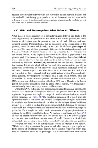 because they indicate differences in the expression pattern between healthy and
diseased cells. In this way, gene products can be discovered that are involved in
a disease process. If a misregulation is present, an attempt can be made to correct
this state with a pharmaceutical therapy.
12.10 SNPs and Polymorphism: What Makes us Different
What makes a single organism of a particular species different and leads to the
enriching diversity of a population? We speak of the human genome, but many
interesting deviations must be present so that we all look different and have
different features. Polymorphisms, that is, variations in the composition of the
genome, cause the observed diversity in or form the different phenotypes of
a species. The most obvious phenotypic difference is the division into male and
female individuals. Of course this is not the only difference that we recognize for
the human species. Many sequence variations occur within a population at the
genome level. If they occur in more than 1% of the population, then different alleles
are spoken of, otherwise they are attributed to mutations that have not yet been
enforced by evolution. Genetic polymorphisms are, for instance, observed as
insertions or deletions in which at least one nucleotide has been either partially or
completely incorporated or lost. However, single nucleotide exchanges occur as
the most common sequence variation. Here the term SNPs (spoken “snips”) is
used, which is an abbreviation of single nucleotide polymorphism. Compared to the
entire genome, polymorphisms encompass only a very small portion. They are
estimated to be 1% of the entire genome, so about three million bases. Of these,
SNPs are the overwhelming portion with about 90% share. Therefore the largest
part of our genome is identical over the entire species human, even though enor-
mous diversity in the phenotype is observed between us.
Within the SNPs, coding and non-coding changes are differentiated according to
whether these observed exchanges are translated into proteins or not. In the coding
regions of the genome the single exchange of a nucleotide can lead to an altered
protein sequence. In ▶ Sect. 32.7 the translation procedure of a base triplet into
a protein sequence is introduced. If a base in a coding triplet is changed, it can either
be translated into the same amino acid, or it leads to the incorporation of a different
group. This is related to the fact that sometimes multiple triplets code for the same
amino acid. The incorporation of a different amino acid into a protein can change its
properties. For example the amino acid composition of a glycosyltransferase is
decisive for the blood group that we have. An example is introduced in ▶ Sect. 29.7
of how an altered incorporation of a few amino acids in a G protein-coupled
receptor can exert an influence on our sense of smell. Humanity is divided into
different alleles according to their ability to smell different intensities and qualities.
However, not only SNPs in coding regions lead to differences in our species.
SNPs in noncoding segments of the genome can lead to changes in gene regulation.
In the context of drug research and therapy, SNPs can also be relevant where they
have no immediate effect on the phenotype. It is assumed that some SNPs confer
254 12 Gene Technology in Drug Research
 