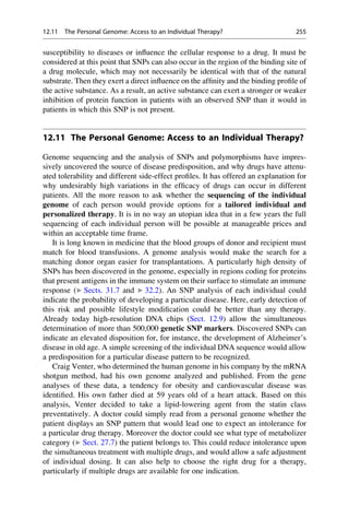 susceptibility to diseases or influence the cellular response to a drug. It must be
considered at this point that SNPs can also occur in the region of the binding site of
a drug molecule, which may not necessarily be identical with that of the natural
substrate. Then they exert a direct influence on the affinity and the binding profile of
the active substance. As a result, an active substance can exert a stronger or weaker
inhibition of protein function in patients with an observed SNP than it would in
patients in which this SNP is not present.
12.11 The Personal Genome: Access to an Individual Therapy?
Genome sequencing and the analysis of SNPs and polymorphisms have impres-
sively uncovered the source of disease predisposition, and why drugs have attenu-
ated tolerability and different side-effect profiles. It has offered an explanation for
why undesirably high variations in the efficacy of drugs can occur in different
patients. All the more reason to ask whether the sequencing of the individual
genome of each person would provide options for a tailored individual and
personalized therapy. It is in no way an utopian idea that in a few years the full
sequencing of each individual person will be possible at manageable prices and
within an acceptable time frame.
It is long known in medicine that the blood groups of donor and recipient must
match for blood transfusions. A genome analysis would make the search for a
matching donor organ easier for transplantations. A particularly high density of
SNPs has been discovered in the genome, especially in regions coding for proteins
that present antigens in the immune system on their surface to stimulate an immune
response (▶ Sects. 31.7 and ▶ 32.2). An SNP analysis of each individual could
indicate the probability of developing a particular disease. Here, early detection of
this risk and possible lifestyle modification could be better than any therapy.
Already today high-resolution DNA chips (Sect. 12.9) allow the simultaneous
determination of more than 500,000 genetic SNP markers. Discovered SNPs can
indicate an elevated disposition for, for instance, the development of Alzheimer’s
disease in old age. A simple screening of the individual DNA sequence would allow
a predisposition for a particular disease pattern to be recognized.
Craig Venter, who determined the human genome in his company by the mRNA
shotgun method, had his own genome analyzed and published. From the gene
analyses of these data, a tendency for obesity and cardiovascular disease was
identified. His own father died at 59 years old of a heart attack. Based on this
analysis, Venter decided to take a lipid-lowering agent from the statin class
preventatively. A doctor could simply read from a personal genome whether the
patient displays an SNP pattern that would lead one to expect an intolerance for
a particular drug therapy. Moreover the doctor could see what type of metabolizer
category (▶ Sect. 27.7) the patient belongs to. This could reduce intolerance upon
the simultaneous treatment with multiple drugs, and would allow a safe adjustment
of individual dosing. It can also help to choose the right drug for a therapy,
particularly if multiple drugs are available for one indication.
12.11 The Personal Genome: Access to an Individual Therapy? 255
 