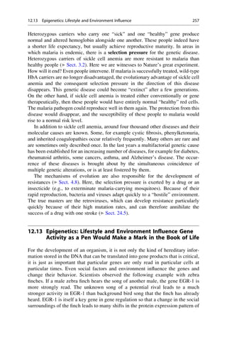 Heterozygous carriers who carry one “sick” and one “healthy” gene produce
normal and altered hemoglobin alongside one another. These people indeed have
a shorter life expectancy, but usually achieve reproductive maturity. In areas in
which malaria is endemic, there is a selection pressure for the genetic disease.
Heterozygous carriers of sickle cell anemia are more resistant to malaria than
healthy people (▶ Sect. 3.2). Here we are witnesses to Nature’s great experiment.
How will it end? Even people intervene. If malaria is successfully treated, wild-type
HbA carriers are no longer disadvantaged, the evolutionary advantage of sickle cell
anemia and the consequent selection pressure in the direction of this disease
disappears. This genetic disease could become “extinct” after a few generations.
On the other hand, if sickle cell anemia is treated either conventionally or gene
therapeutically, then these people would have entirely normal “healthy” red cells.
The malaria pathogen could reproduce well in them again. The protection from this
disease would disappear, and the susceptibility of these people to malaria would
rise to a normal risk level.
In addition to sickle cell anemia, around four thousand other diseases and their
molecular causes are known. Some, for example cystic fibrosis, phenylketonuria,
and inherited coagulopathies occur relatively frequently. Many others are rare and
are sometimes only described once. In the last years a multifactorial genetic cause
has been established for an increasing number of diseases, for example for diabetes,
rheumatoid arthritis, some cancers, asthma, and Alzheimer’s disease. The occur-
rence of these diseases is brought about by the simultaneous coincidence of
multiple genetic alterations, or is at least fostered by them.
The mechanisms of evolution are also responsible for the development of
resistances (▶ Sect. 4.8). Here, the selection pressure is exerted by a drug or an
insecticide (e.g., to exterminate malaria-carrying mosquitoes). Because of their
rapid reproduction, bacteria and viruses adapt quickly to a “hostile” environment.
The true masters are the retroviruses, which can develop resistance particularly
quickly because of their high mutation rates, and can therefore annihilate the
success of a drug with one stroke (▶ Sect. 24.5).
12.13 Epigenetics: Lifestyle and Environment Influence Gene
Activity as a Pen Would Make a Mark in the Book of Life
For the development of an organism, it is not only the kind of hereditary infor-
mation stored in the DNA that can be translated into gene products that is critical,
it is just as important that particular genes are only read in particular cells at
particular times. Even social factors and environment influence the genes and
change their behavior. Scientists observed the following example with zebra
finches. If a male zebra finch hears the song of another male, the gene EGR-1 is
more strongly read. The unknown song of a potential rival leads to a much
stronger activity in EGR-1 than background bird song that the finch has already
heard. EGR-1 is itself a key gene in gene regulation so that a change in the social
surroundings of the finch leads to many shifts in the protein expression pattern of
12.13 Epigenetics: Lifestyle and Environment Influence 257
 