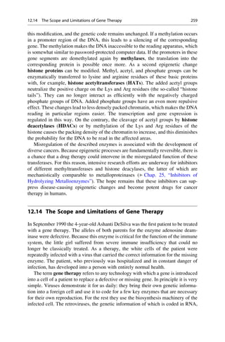 this modification, and the genetic code remains unchanged. If a methylation occurs
in a promoter region of the DNA, this leads to a silencing of the corresponding
gene. The methylation makes the DNA inaccessible to the reading apparatus, which
is somewhat similar to password-protected computer data. If the promoters in these
gene segments are demethylated again by methylases, the translation into the
corresponding protein is possible once more. As a second epigenetic change
histone proteins can be modified. Methyl, acetyl, and phosphate groups can be
enzymatically transferred to lysine and arginine residues of these basic proteins
with, for example, histone acetyltransferases (HATs). The added acetyl groups
neutralize the positive charge on the Lys and Arg residues (the so-called “histone
tails”). They can no longer interact as efficiently with the negatively charged
phosphate groups of DNA. Added phosphate groups have an even more repulsive
effect. These changes lead to less densely packed chromatin, which makes the DNA
reading in particular regions easier. The transcription and gene expression is
regulated in this way. On the contrary, the cleavage of acetyl groups by histone
deacetylases (HDACs) or by methylation of the Lys and Arg residues of the
histone causes the packing density of the chromatin to increase, and this diminishes
the probability for the DNA to be read in the affected areas.
Misregulation of the described enzymes is associated with the development of
diverse cancers. Because epigenetic processes are fundamentally reversible, there is
a chance that a drug therapy could intervene in the misregulated function of these
transferases. For this reason, intensive research efforts are underway for inhibitors
of different methyltransferases and histone deacylases, the latter of which are
mechanistically comparable to metalloproteinases (▶ Chap. 25, “Inhibitors of
Hydrolyzing Metalloenzymes”). The hope remains that these inhibitors can sup-
press disease-causing epigenetic changes and become potent drugs for cancer
therapy in humans.
12.14 The Scope and Limitations of Gene Therapy
In September 1990 the 4-year-old Ashanti DeSilva was the first patient to be treated
with a gene therapy. The alleles of both parents for the enzyme adenosine deam-
inase were defective. Because this enzyme is critical for the function of the immune
system, the little girl suffered from severe immune insufficiency that could no
longer be classically treated. As a therapy, the white cells of the patient were
repeatedly infected with a virus that carried the correct information for the missing
enzyme. The patient, who previously was hospitalized and in constant danger of
infection, has developed into a person with entirely normal health.
The term gene therapy refers to any technology with which a gene is introduced
into a cell of a patient to replace a defective or missing gene. In principle it is very
simple. Viruses demonstrate it for us daily: they bring their own genetic informa-
tion into a foreign cell and use it to code for a few key enzymes that are necessary
for their own reproduction. For the rest they use the biosynthesis machinery of the
infected cell. The retroviruses, the genetic information of which is coded in RNA,
12.14 The Scope and Limitations of Gene Therapy 259
 
