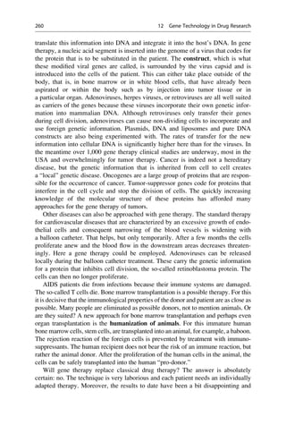 translate this information into DNA and integrate it into the host’s DNA. In gene
therapy, a nucleic acid segment is inserted into the genome of a virus that codes for
the protein that is to be substituted in the patient. The construct, which is what
these modified viral genes are called, is surrounded by the virus capsid and is
introduced into the cells of the patient. This can either take place outside of the
body, that is, in bone marrow or in white blood cells, that have already been
aspirated or within the body such as by injection into tumor tissue or in
a particular organ. Adenoviruses, herpes viruses, or retroviruses are all well suited
as carriers of the genes because these viruses incorporate their own genetic infor-
mation into mammalian DNA. Although retroviruses only transfer their genes
during cell division, adenoviruses can cause non-dividing cells to incorporate and
use foreign genetic information. Plasmids, DNA and liposomes and pure DNA
constructs are also being experimented with. The rates of transfer for the new
information into cellular DNA is significantly higher here than for the viruses. In
the meantime over 1,000 gene therapy clinical studies are underway, most in the
USA and overwhelmingly for tumor therapy. Cancer is indeed not a hereditary
disease, but the genetic information that is inherited from cell to cell creates
a “local” genetic disease. Oncogenes are a large group of proteins that are respon-
sible for the occurrence of cancer. Tumor-suppressor genes code for proteins that
interfere in the cell cycle and stop the division of cells. The quickly increasing
knowledge of the molecular structure of these proteins has afforded many
approaches for the gene therapy of tumors.
Other diseases can also be approached with gene therapy. The standard therapy
for cardiovascular diseases that are characterized by an excessive growth of endo-
thelial cells and consequent narrowing of the blood vessels is widening with
a balloon catheter. That helps, but only temporarily. After a few months the cells
proliferate anew and the blood flow in the downstream areas decreases threaten-
ingly. Here a gene therapy could be employed. Adenoviruses can be released
locally during the balloon catheter treatment. These carry the genetic information
for a protein that inhibits cell division, the so-called retinoblastoma protein. The
cells can then no longer proliferate.
AIDS patients die from infections because their immune systems are damaged.
The so-called T cells die. Bone marrow transplantation is a possible therapy. For this
it is decisive that the immunological properties of the donor and patient are as close as
possible. Many people are eliminated as possible donors, not to mention animals. Or
are they suited? A new approach for bone marrow transplantation and perhaps even
organ transplantation is the humanization of animals. For this immature human
bone marrow cells, stem cells, are transplanted into an animal, for example, a baboon.
The rejection reaction of the foreign cells is prevented by treatment with immuno-
suppressants. The human recipient does not bear the risk of an immune reaction, but
rather the animal donor. After the proliferation of the human cells in the animal, the
cells can be safely transplanted into the human “pro-donor.”
Will gene therapy replace classical drug therapy? The answer is absolutely
certain: no. The technique is very laborious and each patient needs an individually
adapted therapy. Moreover, the results to date have been a bit disappointing and
260 12 Gene Technology in Drug Research
 