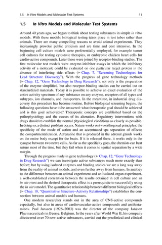 1.5 In Vitro Models and Molecular Test Systems
Around 40 years ago, we began to think about testing substances in simple in vitro
models. With these models biological testing takes place in test tubes rather than
animals. There are many compelling reasons to avoid animal experiments. They
increasingly provoke public criticism and are time and cost intensive. In the
beginning cell culture models were preferentially employed, for example tumor
cell cultures for testing cytostatic therapies, or embryonic chicken heart cells for
cardio-active compounds. Later these were joined by receptor-binding studies. The
first molecular test models were enzyme-inhibitor assays in which the inhibitory
activity of a molecule could be evaluated on one particular target protein in the
absence of interfering side effects (▶ Chap. 7, “Screening Technologies for
Lead Structure Discovery”). With the progress of gene technology methods
(▶ Chap. 12, “Gene Technology in Drug Research”), not only is the preparation
of the enzyme simplified, but also receptor-binding studies can be carried out on
standardized materials. Today it is possible to achieve an exact evaluation of the
entire activity spectrum of any substance on any enzyme, receptors of all types and
subtypes, ion channels, and transporters. In the meantime, in industrial drug dis-
covery this procedure has become routine. Before biological screening begins, the
following questions have to be answered: what therapeutic goal should be achieved
and is this goal achievable? Therapeutic concepts are established based on the
pathophysiology and the causes of its alteration. Regulatory interventions with
drugs should re-establish the normal physiological conditions as closely as possible.
In doing so, a distinct problem occurs. Nature works on two orthogonal principles: the
specificity of the mode of action and an accentuated spa separation of effects;
the compartmentalization. Adrenaline that is produced in the adrenal glands works
on the entire body except for the brain. If it is released there, it works only in the
synapse between two nerve cells. As far as the specificity goes, the chemists can beat
nature most of the time, but they fail when it comes to spatial separation by a wide
margin.
Through the progress made in gene technology (▶ Chap. 12, “Gene Technology
in Drug Research”) we can investigate active substances much more exactly than
before; but by using isolated enzymes and binding studies we are a long way away
from the reality of animal models, and even further away from humans. In analogy
to the difference between an animal experiment and an isolated-organ experiment,
a well-established correlation between the results obtained in cell culture and an
in vitro test and the desired therapeutic effect is a prerequisite to successfully using
the in vitro model. The quantitative relationship between different biological effects
(▶ Chap. 18, “Quantitative Structure–Activity Relationships”) establishes the con-
nection between animal models and humans.
One modern researcher stands out in the area of CNS-active compounds
especially, but also in areas of cardiovascular-active compounds and antihista-
mines. Paul Janssen (1926–2003) was the director of the company Janssen
Pharmaceuticals in Beerse, Belgium. In the years after World War II, his company
discovered over 70 new active substances, carried out the preclinical and clinical
1.5 In Vitro Models and Molecular Test Systems 11
 