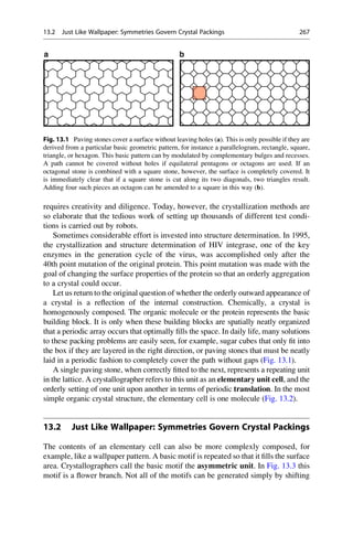 requires creativity and diligence. Today, however, the crystallization methods are
so elaborate that the tedious work of setting up thousands of different test condi-
tions is carried out by robots.
Sometimes considerable effort is invested into structure determination. In 1995,
the crystallization and structure determination of HIV integrase, one of the key
enzymes in the generation cycle of the virus, was accomplished only after the
40th point mutation of the original protein. This point mutation was made with the
goal of changing the surface properties of the protein so that an orderly aggregation
to a crystal could occur.
Let us return to the original question of whether the orderly outward appearance of
a crystal is a reflection of the internal construction. Chemically, a crystal is
homogenously composed. The organic molecule or the protein represents the basic
building block. It is only when these building blocks are spatially neatly organized
that a periodic array occurs that optimally fills the space. In daily life, many solutions
to these packing problems are easily seen, for example, sugar cubes that only fit into
the box if they are layered in the right direction, or paving stones that must be neatly
laid in a periodic fashion to completely cover the path without gaps (Fig. 13.1).
A single paving stone, when correctly fitted to the next, represents a repeating unit
in the lattice. A crystallographer refers to this unit as an elementary unit cell, and the
orderly setting of one unit upon another in terms of periodic translation. In the most
simple organic crystal structure, the elementary cell is one molecule (Fig. 13.2).
13.2 Just Like Wallpaper: Symmetries Govern Crystal Packings
The contents of an elementary cell can also be more complexly composed, for
example, like a wallpaper pattern. A basic motif is repeated so that it fills the surface
area. Crystallographers call the basic motif the asymmetric unit. In Fig. 13.3 this
motif is a flower branch. Not all of the motifs can be generated simply by shifting
a b
Fig. 13.1 Paving stones cover a surface without leaving holes (a). This is only possible if they are
derived from a particular basic geometric pattern, for instance a parallelogram, rectangle, square,
triangle, or hexagon. This basic pattern can by modulated by complementary bulges and recesses.
A path cannot be covered without holes if equilateral pentagons or octagons are used. If an
octagonal stone is combined with a square stone, however, the surface is completely covered. It
is immediately clear that if a square stone is cut along its two diagonals, two triangles result.
Adding four such pieces an octagon can be amended to a square in this way (b).
13.2 Just Like Wallpaper: Symmetries Govern Crystal Packings 267
 
