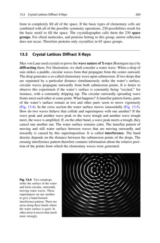 form to completely fill all of the space. If the basic types of elementary cells are
combined with all of the possible symmetry operations, 230 possibilities result for
the basic motif to fill the space. The crystallographer calls them the 230 space
groups. For chiral molecules, and proteins belong to this group, mirror reflection
does not occur. Therefore proteins only crystallize in 65 space groups.
13.3 Crystal Lattices Diffract X-Rays
Max von Laue used crystals to prove the wave nature of X-rays (Roentgen rays) by
diffracting them. For illustration, we shall consider a water wave. When a drop of
rain strikes a puddle, circular waves form that propagate from the center outward.
The drop generates a so-called elementary wave upon submersion. If two drops that
are separated by a particular distance simultaneously strike the water’s surface,
circular waves propagate outwardly from both submersion points. It is better to
observe this experiment if the water’s surface is constantly being “excited,” for
instance, with a constantly dripping tap. The circular outwardly spreading wave
fronts meet each other at some point. What happens? A lamellar pattern forms, parts
of the water’s surface remain at rest and other parts seem to move vigorously
(Fig. 13.4). In the cross section the water surface moves sinusoidally (Fig. 13.5).
How do two waves behave that collide and superimpose with one another? If the
wave peak and another wave peak or the wave trough and another wave trough
meet, the wave is amplified. If, on the other hand, a wave peak meets a trough, they
cancel one another out. The water surface remains calm. The lamellar pattern of
moving and still water surface between waves that are moving outwardly and
inwardly is caused by this superimposition. It is called interference. The band
density depends on the distance between the submersion points of the drops. The
ensuing interference pattern therefore contains information about the relative posi-
tion of the points from which the elementary waves were generated.
Fig. 13.4 Two raindrops
strike the surface of the water
and form circular, outwardly
moving water waves. These
superimpose on one another
to give a band-formed
interference pattern. There are
areas along these bands where
the water surface is quiet. In
other areas it moves that much
more strongly.
13.3 Crystal Lattices Diffract X-Rays 269
 