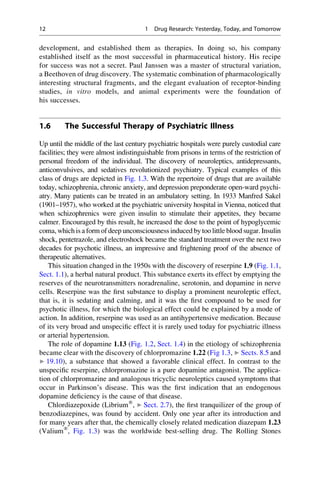 development, and established them as therapies. In doing so, his company
established itself as the most successful in pharmaceutical history. His recipe
for success was not a secret. Paul Janssen was a master of structural variation,
a Beethoven of drug discovery. The systematic combination of pharmacologically
interesting structural fragments, and the elegant evaluation of receptor-binding
studies, in vitro models, and animal experiments were the foundation of
his successes.
1.6 The Successful Therapy of Psychiatric Illness
Up until the middle of the last century psychiatric hospitals were purely custodial care
facilities; they were almost indistinguishable from prisons in terms of the restriction of
personal freedom of the individual. The discovery of neuroleptics, antidepressants,
anticonvulsives, and sedatives revolutionized psychiatry. Typical examples of this
class of drugs are depicted in Fig. 1.3. With the repertoire of drugs that are available
today, schizophrenia, chronic anxiety, and depression preponderate open-ward psychi-
atry. Many patients can be treated in an ambulatory setting. In 1933 Manfred Sakel
(1901–1957), who worked at the psychiatric university hospital in Vienna, noticed that
when schizophrenics were given insulin to stimulate their appetites, they became
calmer. Encouraged by this result, he increased the dose to the point of hypoglycemic
coma, which is a form of deep unconsciousness induced by too little blood sugar. Insulin
shock, pentetrazole, and electroshock became the standard treatment over the next two
decades for psychotic illness, an impressive and frightening proof of the absence of
therapeutic alternatives.
This situation changed in the 1950s with the discovery of reserpine 1.9 (Fig. 1.1,
Sect. 1.1), a herbal natural product. This substance exerts its effect by emptying the
reserves of the neurotransmitters noradrenaline, serotonin, and dopamine in nerve
cells. Reserpine was the first substance to display a prominent neuroleptic effect,
that is, it is sedating and calming, and it was the first compound to be used for
psychotic illness, for which the biological effect could be explained by a mode of
action. In addition, reserpine was used as an antihypertensive medication. Because
of its very broad and unspecific effect it is rarely used today for psychiatric illness
or arterial hypertension.
The role of dopamine 1.13 (Fig. 1.2, Sect. 1.4) in the etiology of schizophrenia
became clear with the discovery of chlorpromazine 1.22 (Fig 1.3, ▶ Sects. 8.5 and
▶ 19.10), a substance that showed a favorable clinical effect. In contrast to the
unspecific reserpine, chlorpromazine is a pure dopamine antagonist. The applica-
tion of chlorpromazine and analogous tricyclic neuroleptics caused symptoms that
occur in Parkinson’s disease. This was the first indication that an endogenous
dopamine deficiency is the cause of that disease.
Chlordiazepoxide (Librium®
, ▶ Sect. 2.7), the first tranquilizer of the group of
benzodiazepines, was found by accident. Only one year after its introduction and
for many years after that, the chemically closely related medication diazepam 1.23
(Valium®
, Fig. 1.3) was the worldwide best-selling drug. The Rolling Stones
12 1 Drug Research: Yesterday, Today, and Tomorrow
 