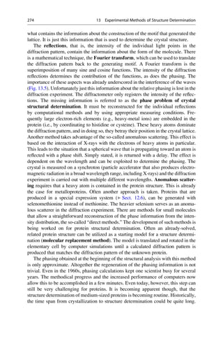what contains the information about the construction of the motif that generated the
lattice. It is just this information that is used to determine the crystal structure.
The reflections, that is, the intensity of the individual light points in the
diffraction pattern, contain the information about the form of the molecule. There
is a mathematical technique, the Fourier transform, which can be used to translate
the diffraction pattern back to the generating motif. A Fourier transform is the
superimposition of many sine and cosine functions. The intensity of the diffraction
reflections determines the contribution of the functions, as does the phasing. The
importance of these aspects was already underscored in the interference of the waves
(Fig. 13.5). Unfortunately just this information about the relative phasing is lost in the
diffraction experiment. The diffractometer only registers the intensity of the reflec-
tions. The missing information is referred to as the phase problem of crystal
structural determination. It must be reconstructed for the individual reflections
by computational methods and by using appropriate measuring conditions. Fre-
quently large electron-rich elements (e.g., heavy-metal ions) are embedded in the
protein (i.e., by coordinating to histidine or cysteine). These heavy atoms dominate
the diffraction pattern, and in doing so, they betray their position in the crystal lattice.
Another method takes advantage of the so-called anomalous scattering. This effect is
based on the interaction of X-rays with the electrons of heavy atoms in particular.
This leads to the situation that a spherical wave that is propagating toward an atom is
reflected with a phase shift. Simply stated, it is returned with a delay. The effect is
dependent on the wavelength and can be exploited to determine the phasing. The
crystal is measured on a synchroton (particle accelerator that also produces electro-
magnetic radiation in a broad wavelength range, including X-rays) and the diffraction
experiment is carried out with multiple different wavelengths. Anomalous scatter-
ing requires that a heavy atom is contained in the protein structure. This is already
the case for metalloproteins. Often another approach is taken. Proteins that are
produced in a special expression system (▶ Sect. 12.6), can be generated with
selenomethionine instead of methionine. The heavier selenium serves as an anoma-
lous scatterer in the diffraction experiment. There are methods for small molecules
that allow a straightforward reconstruction of the phase information from the inten-
sity distribution, the so-called “direct methods.” The development of such methods is
being worked on for protein structural determination. Often an already-solved,
related protein structure can be utilized as a starting model for a structure determi-
nation (molecular replacement method). The model is translated and rotated in the
elementary cell by computer simulations until a calculated diffraction pattern is
produced that matches the diffraction pattern of the unknown protein.
The phasing obtained at the beginning of the structural analysis with this method
is only approximate. Altogether the regeneration of the phasing information is not
trivial. Even in the 1960s, phasing calculations kept one scientist busy for several
years. The methodical progress and the increased performance of computers now
allow this to be accomplished in a few minutes. Even today, however, this step can
still be very challenging for proteins. It is becoming apparent though, that the
structure determination of medium-sized proteins is becoming routine. Historically,
the time span from crystallization to structure determination could be quite long.
274 13 Experimental Methods of Structure Determination
 