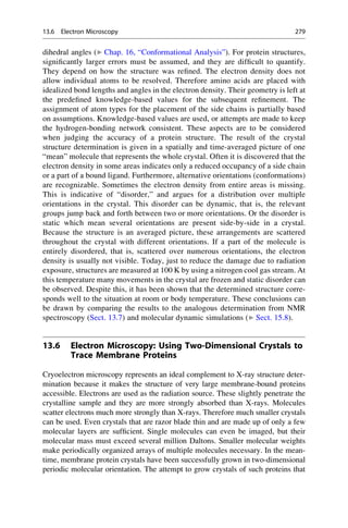 dihedral angles (▶ Chap. 16, “Conformational Analysis”). For protein structures,
significantly larger errors must be assumed, and they are difficult to quantify.
They depend on how the structure was refined. The electron density does not
allow individual atoms to be resolved. Therefore amino acids are placed with
idealized bond lengths and angles in the electron density. Their geometry is left at
the predefined knowledge-based values for the subsequent refinement. The
assignment of atom types for the placement of the side chains is partially based
on assumptions. Knowledge-based values are used, or attempts are made to keep
the hydrogen-bonding network consistent. These aspects are to be considered
when judging the accuracy of a protein structure. The result of the crystal
structure determination is given in a spatially and time-averaged picture of one
“mean” molecule that represents the whole crystal. Often it is discovered that the
electron density in some areas indicates only a reduced occupancy of a side chain
or a part of a bound ligand. Furthermore, alternative orientations (conformations)
are recognizable. Sometimes the electron density from entire areas is missing.
This is indicative of “disorder,” and argues for a distribution over multiple
orientations in the crystal. This disorder can be dynamic, that is, the relevant
groups jump back and forth between two or more orientations. Or the disorder is
static which mean several orientations are present side-by-side in a crystal.
Because the structure is an averaged picture, these arrangements are scattered
throughout the crystal with different orientations. If a part of the molecule is
entirely disordered, that is, scattered over numerous orientations, the electron
density is usually not visible. Today, just to reduce the damage due to radiation
exposure, structures are measured at 100 K by using a nitrogen cool gas stream. At
this temperature many movements in the crystal are frozen and static disorder can
be observed. Despite this, it has been shown that the determined structure corre-
sponds well to the situation at room or body temperature. These conclusions can
be drawn by comparing the results to the analogous determination from NMR
spectroscopy (Sect. 13.7) and molecular dynamic simulations (▶ Sect. 15.8).
13.6 Electron Microscopy: Using Two-Dimensional Crystals to
Trace Membrane Proteins
Cryoelectron microscopy represents an ideal complement to X-ray structure deter-
mination because it makes the structure of very large membrane-bound proteins
accessible. Electrons are used as the radiation source. These slightly penetrate the
crystalline sample and they are more strongly absorbed than X-rays. Molecules
scatter electrons much more strongly than X-rays. Therefore much smaller crystals
can be used. Even crystals that are razor blade thin and are made up of only a few
molecular layers are sufficient. Single molecules can even be imaged, but their
molecular mass must exceed several million Daltons. Smaller molecular weights
make periodically organized arrays of multiple molecules necessary. In the mean-
time, membrane protein crystals have been successfully grown in two-dimensional
periodic molecular orientation. The attempt to grow crystals of such proteins that
13.6 Electron Microscopy 279
 