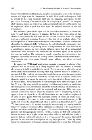 the direction of the field. Statistically, therefore, more nuclear spins in the substance
sample will align with the direction of the field. If an additional magnetic field
is applied to the outer magnetic field, and its frequency corresponds to the
precession frequency of the nuclear spin, the occupancy of “parallel” to “antipar-
allel” spinning nuclei can be reversed and a resonance absorption for the sample can
be registered. After a particular time span, the original situation is restored
(relaxation).
The rotational speed of the top’s axis for precession movements is character-
istic for each type of nucleus. It depends further on the composition of the
chemical environment in which the nucleus resides. A carbon atom of a phenyl
ring has a different resonance frequency than that of an aliphatic chain. The
relative position of the resonance absorption in relation to a standard reference is
also called the chemical shift. Furthermore the individual nuclei can perceive the
spin orientation of the neighboring nuclei. An alignment in the same direction as
a neighboring nucleus is energetically different from that of an antiparallel
orientation. This influence also modulates the rotational speed of the spin on
the observed nucleus. The information transfer regarding the orientation or the
magnetic state of the nuclei in the vicinity can be transmitted over several bonds.
This transfer can even occur through space without any direct covalent
connection.
To measure an NMR spectrum (nuclear magnetic resonance), a solution of the
substance has to be placed in a strong magnetic field. In addition, a variable
electromagnetic field is applied to the sample. The frequencies at which the nuclei
in the sample have resonance, meaning when they flip from parallel to antiparallel,
are recorded. The resulting spectrum discloses information about the composition
and the chemical environment around the studied nuclei. It contains information
about the spatial structure of the molecules under investigation. Based on the work
of Richard Ernst, multidimensional NMR techniques have been developed in the
last 30 years. By using suitable measuring conditions and selectively irradiating
electromagnetic fields, information about the mutual influence of resonance fre-
quencies among individual nuclei is separated and analyzed. This either-way
induced information transfer about the magnetic state of neighboring nuclei is
apparent from the signal form of multidimensional spectra, which are registered
in terms of cross peaks. Only the hydrogen isotope 1
H occurs in nearly 100%
natural abundance. Therefore, it can be assumed that for statistical reasons, two 1
H
nuclei will always be adjacent to each other in a molecule. In contrast, the 13
C and
15
N isotopes are scarce. As a result, statistically they are only very rarely found in
the direct vicinity of one another. Data on the mutual influence of the magnetization
of these nuclei are required for the spectra. Therefore it is necessary to enrich the
proteins with the appropriate isotopes. For this, bacteria are fed with isotopically
labeled substrates such as glucose or ammonium chloride and will then produce
proteins that are isotopically enriched. It is even necessary to produce deuterated
proteins for the structural investigation of very large proteins. Today, by using
numerous spectroscopic techniques, spectra from proteins of more than 800 amino
282 13 Experimental Methods of Structure Determination
 