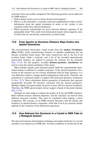 acids have been successfully interpreted. The following questions can be addressed
by NMR analysis:
• Which atomic nuclei occur in which chemical environment?
• What is in the immediate, covalently connected neighborhood of these nuclei?
Information about the spatial orientation of atoms in the vicinity is also
contained within these spectral parameters.
• Which geometric relationships are given between different segments of the
polypeptide chain? This results from information transfer about magnetic states
of nuclei that are not directly connected by covalent bonds.
13.8 From Spectra to Structure: Distance Maps Evolve into
Spatial Geometries
This last-mentioned observation, which results from the nuclear Overhauser
effect (NOE), yields intramolecular distances of spatially neighboring but not
directly covalently bound atoms. The entire connectivity, that is, the list of all
covalent bonds within a molecule, and a list of the recorded intramolecular
noncovalent distances are applied to generate the structure for the molecule
(Fig. 13.13). For this purpose, so-called distance–geometry calculations are
used to create the spatial coordinates of the atoms.
Often multiple equally good structural models fulfill the experimentally deter-
mined distance conditions in complex molecules. If the spectral parameters for a
section of the structure are too scarsely distributed with too large distances, it is
very difficult to achieve a unique spatial configuration of the atoms. Therefore, the
generation of a structural model is coupled with molecular dynamics simulations
(▶ Sect. 15.7). These calculations deliver geometries of molecules that represent
energetically favorable 3D structures consistent with the spectral parameters.
Multiple slightly divergent models are given in areas with few spectral conditions.
Therefore, the NMR spectroscopists always suggest a bunch of structural solutions
(Fig. 13.14).
Attempts are often made to compare the quality of X-ray and NMR structures.
Both methods measure different properties, and the structures are derived from
different measured variables. This must be considered when making a direct
comparison. The accuracy of an NMR structure fluctuates with the density and
frequency of spectral distance constraints, while that of an X-ray structure mainly
depends on the resolution of the diffraction experiment.
13.9 How Relevant Are Structures in a Crystal or NMR Tube to
a Biological System?
The discussed structure determination techniques investigate molecules in a crystal
assembly or in solution in an NMR tube. Are these conditions at all relevant for the
13.9 How Relevant Are Structures in a Crystal or NMR Tube to a Biological System? 283
 