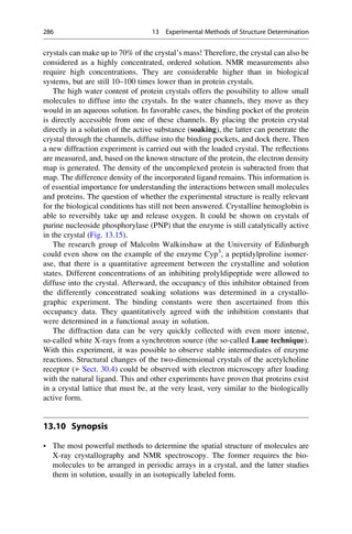 crystals can make up to 70% of the crystal’s mass! Therefore, the crystal can also be
considered as a highly concentrated, ordered solution. NMR measurements also
require high concentrations. They are considerable higher than in biological
systems, but are still 10–100 times lower than in protein crystals.
The high water content of protein crystals offers the possibility to allow small
molecules to diffuse into the crystals. In the water channels, they move as they
would in an aqueous solution. In favorable cases, the binding pocket of the protein
is directly accessible from one of these channels. By placing the protein crystal
directly in a solution of the active substance (soaking), the latter can penetrate the
crystal through the channels, diffuse into the binding pockets, and dock there. Then
a new diffraction experiment is carried out with the loaded crystal. The reflections
are measured, and, based on the known structure of the protein, the electron density
map is generated. The density of the uncomplexed protein is subtracted from that
map. The difference density of the incorporated ligand remains. This information is
of essential importance for understanding the interactions between small molecules
and proteins. The question of whether the experimental structure is really relevant
for the biological conditions has still not been answered. Crystalline hemoglobin is
able to reversibly take up and release oxygen. It could be shown on crystals of
purine nucleoside phosphorylase (PNP) that the enzyme is still catalytically active
in the crystal (Fig. 13.15).
The research group of Malcolm Walkinshaw at the University of Edinburgh
could even show on the example of the enzyme Cyp3
, a peptidylproline isomer-
ase, that there is a quantitative agreement between the crystalline and solution
states. Different concentrations of an inhibiting prolyldipeptide were allowed to
diffuse into the crystal. Afterward, the occupancy of this inhibitor obtained from
the differently concentrated soaking solutions was determined in a crystallo-
graphic experiment. The binding constants were then ascertained from this
occupancy data. They quantitatively agreed with the inhibition constants that
were determined in a functional assay in solution.
The diffraction data can be very quickly collected with even more intense,
so-called white X-rays from a synchrotron source (the so-called Laue technique).
With this experiment, it was possible to observe stable intermediates of enzyme
reactions. Structural changes of the two-dimensional crystals of the acetylcholine
receptor (▶ Sect. 30.4) could be observed with electron microscopy after loading
with the natural ligand. This and other experiments have proven that proteins exist
in a crystal lattice that must be, at the very least, very similar to the biologically
active form.
13.10 Synopsis
• The most powerful methods to determine the spatial structure of molecules are
X-ray crystallography and NMR spectroscopy. The former requires the bio-
molecules to be arranged in periodic arrays in a crystal, and the latter studies
them in solution, usually in an isotopically labeled form.
286 13 Experimental Methods of Structure Determination
 