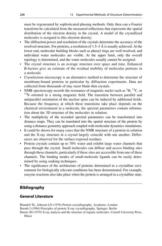 must be regenerated by sophisticated phasing methods. Only then can a Fourier
transform be calculated from the measured reflections that represents the spatial
distribution of the electron density in the crystal. A model of the crystallized
molecules is assigned to this electron density.
• The diffraction power and resolution of the crystals determine the accuracy of the
resolved structure. For proteins, a resolution of 1.5–3 Å is usually achieved. At the
lower end, molecular building blocks such as phenyl rings are well resolved, and
individual water molecules are visible. At the upper limit, only the overall
topology is determined, and the water molecules usually cannot be assigned.
• The crystal structure is an average structure over space and time. Enhanced
B-factors give an estimate of the residual mobility of molecular portions in
a molecule.
• Cryoelectron microscopy is an alternative method to determine the structure of
membrane-bound proteins in particular by diffraction experiments. Data are
collected from thousands of tiny razor blade-thin crystals.
• NMR spectroscopy records the resonance of magnetic nuclei such as 1
H, 13
C, or
15
N oriented in a strong magnetic field. The transition between parallel and
antiparallel orientation of the nuclear spins can be induced by additional fields.
Because the frequency at which these transitions take place depends on the
chemical environment in a molecule, the spectral parameters contain informa-
tion about the 3D structure of the molecules in solution.
• The multiplicity of the recorded spectral parameters can be transformed into
distance maps. They can be translated into the spatial structure of the protein by
using a distance geometry approach coupled with molecular dynamics simulations.
• It could be shown for many cases that the NMR structure of a protein in solution
and the X-ray structure in a crystal largely coincide with one another. Differ-
ences are observed for the surface-exposed residues.
• Protein crystals contain up to 70% water and exhibit large water channels that
pass through the crystal. Small molecules can diffuse and access binding sites
through these channels, particularly if these sites are accessible from one of these
channels. The binding modes of small-molecule ligands can be easily deter-
mined by using soaking techniques.
• The significance of the architecture of proteins determined in a crystalline envi-
ronment for biologically relevant conditions has been demonstrated. For example,
enzyme reactions also take place when the protein is arranged in a crystalline state.
Bibliography
General Literature
Blundell TL, Johnson LN (1976) Protein crystallography. Academic, London
Drenth J (1994) Principles of protein X-ray crystallography. Springer, Berlin
Dunitz JD (1979) X-ray analysis and the structure of organic molecules. Cornell University Press,
Ithaca
288 13 Experimental Methods of Structure Determination
 