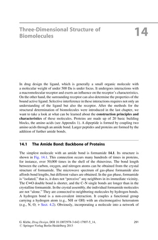 Three-Dimensional Structure of
Biomolecules 14
In drug design the ligand, which is generally a small organic molecule with
a molecular weight of under 500 Da is under focus. It undergoes interactions with
a macromolecular receptor and exerts an influence on the receptor’s characteristics.
On the other hand, the surrounding receptor can also determine the properties of the
bound active ligand. Selective interference in these interactions requires not only an
understanding of the ligand but also the receptor. After the methods for the
structural determination of biomolecules were introduced in the last chapter, we
want to take a look at what can be learned about the construction principles and
characteristics of these molecules. Proteins are made up of 20 basic building
blocks, the amino acids (see Appendix 1). A dipeptide is formed by coupling two
amino acids through an amide bond. Larger peptides and proteins are formed by the
addition of further amide bonds.
14.1 The Amide Bond: Backbone of Proteins
The simplest molecule with an amide bond is formamide 14.1. Its structure is
shown in Fig. 14.1. This connection occurs many hundreds of times in proteins,
for instance, over 50,000 times in the shell of the rhinovirus. The bond length
between the carbon, oxygen, and nitrogen atoms can be obtained from the crystal
structure of formamide. The microwave spectrum of gas-phase formamide also
affords bond lengths, but different values are obtained. In the gas phase, formamide
is “isolated,” that is, it does not “perceive” any neighbors in its immediate vicinity.
The C═O double bond is shorter, and the C–N single bonds are longer than in the
crystalline formamide. In the crystal assembly, the individual formamide molecules
are not “alone.” They are connected to neighboring molecules by hydrogen bonds.
A hydrogen bond is a non-covalent interaction. It couples a functional group
carrying a hydrogen atom (e.g., NH or OH) with an electronegative heteroatom
(e.g., N, O; ▶ Sect. 4.2). Obviously, incorporating a molecule into a network of
G. Klebe, Drug Design, DOI 10.1007/978-3-642-17907-5_14,
# Springer-Verlag Berlin Heidelberg 2013
291
 