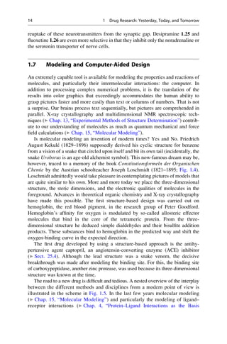 reuptake of these neurotransmitters from the synaptic gap. Desipramine 1.25 and
fluoxetine 1.26 are even more selective in that they inhibit only the noradrenaline or
the serotonin transporter of nerve cells.
1.7 Modeling and Computer-Aided Design
An extremely capable tool is available for modeling the properties and reactions of
molecules, and particularly their intermolecular interactions: the computer. In
addition to processing complex numerical problems, it is the translation of the
results into color graphics that exceedingly accommodates the human ability to
grasp pictures faster and more easily than text or columns of numbers. That is not
a surprise. Our brains process text sequentially, but pictures are comprehended in
parallel. X-ray crystallography and multidimensional NMR spectroscopic tech-
niques (▶ Chap. 13, “Experimental Methods of Structure Determination”) contrib-
ute to our understanding of molecules as much as quantum mechanical and force
field calculations (▶ Chap. 15, “Molecular Modeling”).
Is molecular modeling an invention of modern times? Yes and No. Friedrich
August Kekulé (1829–1896) supposedly derived his cyclic structure for benzene
from a vision of a snake that circled upon itself and bit its own tail (incidentally, the
snake Uroborus is an age-old alchemist symbol). This now-famous dream may be,
however, traced to a memory of the book Constitutionsformeln der Organischen
Chemie by the Austrian schoolteacher Joseph Loschmidt (1821–1895; Fig. 1.4).
Loschmidt admittedly would take pleasure in contemplating pictures of models that
are quite similar to his own. More and more today we place the three-dimensional
structure, the steric dimensions, and the electronic qualities of molecules in the
foreground. Advances in theoretical organic chemistry and X-ray crystallography
have made this possible. The first structure-based design was carried out on
hemoglobin, the red blood pigment, in the research group of Peter Goodford.
Hemoglobin’s affinity for oxygen is modulated by so-called allosteric effector
molecules that bind in the core of the tetrameric protein. From the three-
dimensional structure he deduced simple dialdehydes and their bisulfite addition
products. These substances bind to hemoglobin in the predicted way and shift the
oxygen-binding curve in the expected direction.
The first drug developed by using a structure-based approach is the antihy-
pertensive agent captopril, an angiotensin-converting enzyme (ACE) inhibitor
(▶ Sect. 25.4). Although the lead structure was a snake venom, the decisive
breakthrough was made after modeling the binding site. For this, the binding site
of carboxypeptidase, another zinc protease, was used because its three-dimensional
structure was known at the time.
The road to a new drug is difficult and tedious. A nested overview of the interplay
between the different methods and disciplines from a modern point of view is
illustrated in the scheme in Fig. 1.5. In the last few years molecular modeling
(▶ Chap. 15, “Molecular Modeling”) and particularly the modeling of ligand–
receptor interactions (▶ Chap. 4, “Protein–Ligand Interactions as the Basis
14 1 Drug Research: Yesterday, Today, and Tomorrow
 