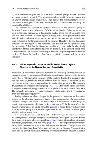 P3 position for this enzyme. On the other hand, different groups in the P4 position
are more strongly selected. The substrate-binding profile helps to expose the
selectivity characteristics of enzymes. They display the complementary proper-
ties in the binding pocket and help to inspire the first ideas about the design of
imaginable inhibitors.
This concept was applied to cysteine proteases in the research group of
Jonathan Ellman at the University of California at Berkley. Substrate molecules
were synthesized that carried a fluoresence marker at the end of an amide bond
that was to be cleaved. Different organic building blocks were placed on the other
side. If such a substrate molecule is cleaved by the protease, the organic part
must be bound in the binding pocket of the enzyme. Therefore, the transformation
indicates the binding of a test molecule. The method can be optimally used
for screening. A hit that is discovered in this way can easily be chemically
transformed from a substrate molecule to an inhibitor. If the cleaved amide bond
is replaced with, for instance, an aldehyde function, a cysteine-protease inhibitor
(▶ Sect. 23.9) can be developed that has very little in common with the peptide
substrate.
14.7 When Crystals Learn to Walk: From Static Crystal
Structures to Dynamics and Reactivity
What kind of information about the dynamics and reactivity of molecules can be
extracted from a crystal structure? Molecular vibrations are visible even in the solid
state. This is reflected in the blurriness of the electron density. If a molecule takes
part in a reaction, bonds are broken and new ones are formed. The formation and
cleavage of amide bonds is a central task in biochemical processes. The molecule
14.2 contains an amide and an ester group (Fig. 14.13). If a crystal of this compound
is exposed to thermal energy, a reaction takes place in the solid state to form 14.3.
The molecule is in a geometry in the incipient crystal structure that is conducive for
entry into the reaction pathway.
Having information about changes in the geometric orientation of functional
groups in the chemical reaction is decisive for understanding the concomitant
structural changes that occur. This knowledge is a prerequisite for the design of
transition-state-analogue inhibitors (▶ Sects. 6.6 and ▶ 22.3). In view of the for-
mation or cleavage of an amide bond, the question is posed: from which direction
does the amino group attack the carbonyl carbon in the course of the nucleophilic
addition to form a new bond?
In the early 1970s Hans-Beat B€
urgi and Jack Dunitz began to extract information
about the geometric changes along such reaction steps from crystal structures. Before
there were movies and television, people developed creative ideas to bring pictures to
movement, for example, with flip-books (Fig. 14.14). These impart the impression of
the dynamic sequence of a story. Let us imagine that because of frequent use, the
pages of the little book have fallen apart and are now in disarray. You must bring
them into the correct order again. Ordering criteria are needed in this case. A similar
14.7 When Crystals Learn to Walk 305
 