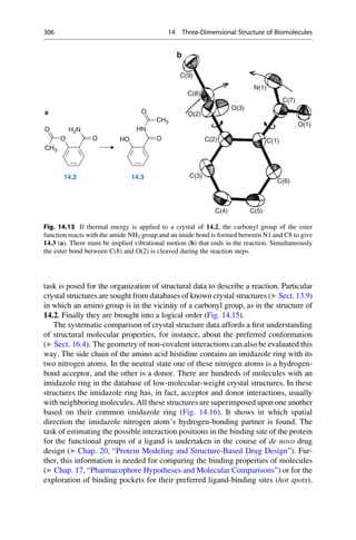task is posed for the organization of structural data to describe a reaction. Particular
crystal structures are sought from databases of known crystal structures (▶ Sect. 13.9)
in which an amino group is in the vicinity of a carbonyl group, as in the structure of
14.2. Finally they are brought into a logical order (Fig. 14.15).
The systematic comparison of crystal structure data affords a first understanding
of structural molecular properties, for instance, about the preferred conformation
(▶ Sect. 16.4). The geometry of non-covalent interactions can also be evaluated this
way. The side chain of the amino acid histidine contains an imidazole ring with its
two nitrogen atoms. In the neutral state one of these nitrogen atoms is a hydrogen-
bond acceptor, and the other is a donor. There are hundreds of molecules with an
imidazole ring in the database of low-molecular-weight crystal structures. In these
structures the imidazole ring has, in fact, acceptor and donor interactions, usually
with neighboring molecules. All these structures are superimposed upon one another
based on their common imidazole ring (Fig. 14.16). It shows in which spatial
direction the imidazole nitrogen atom’s hydrogen-bonding partner is found. The
task of estimating the possible interaction positions in the binding site of the protein
for the functional groups of a ligand is undertaken in the course of de novo drug
design (▶ Chap. 20, “Protein Modeling and Structure-Based Drug Design”). Fur-
ther, this information is needed for comparing the binding properties of molecules
(▶ Chap. 17, “Pharmacophore Hypotheses and Molecular Comparisons”) or for the
exploration of binding pockets for their preferred ligand-binding sites (hot spots).
H2N
O
CH3
HN
O
CH3
O O HO O
14.2 14.3
a
b
C(9)
C(8)
C(2)
C(3)
C(4) C(5)
C(6)
C(1)
O(1)
C(7)
N(1)
O(3)
O(2)
Fig. 14.13 If thermal energy is applied to a crystal of 14.2, the carbonyl group of the ester
function reacts with the amide NH2 group and an imide bond is formed between N1 and C8 to give
14.3 (a). There must be implied vibrational motion (b) that ends in the reaction. Simultaneously
the ester bond between C(8) and O(2) is cleaved during the reaction steps.
306 14 Three-Dimensional Structure of Biomolecules
 