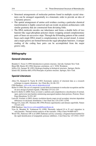 • Structural arrangements of molecular portions found in multiple crystal struc-
tures can be arranged sequentially in a kinematic order to provide an idea of
a dynamic process.
• The spatial arrangement of amino acid residues exerting a particular chemical
transformation is highly conserved and can reside on protein architectures with
similar geometry that are constructed from deviating folds.
• The DNA molecule encodes our inheritance and forms a double helix of two
banister-like sugar-phosphate polymer chains wrapping around complementary
pairs of bases on successive steps. Through the H-bonding pattern of the central
bases each single DNA strand is complementary to the second strand. A minor
and a major groove are formed between the sugar-phosphate banisters. A unique
reading of the coding base pairs can be accomplished from the major
groove only.
Bibliography
General Literature
Branden C, Tooze J (1999) Introduction to protein structure, 2nd edn. Garland, New York
Bürgi HB, Dunitz JD (1994) Structure correlation, vol 1. VCH, Weinheim
Jeffrey GA, Saenger W (1991) Hydrogen bonding in biological structures. Springer, Berlin
Schulz GE, Schirmer RH (1978) Principles of protein structure. Springer, New York
Special Literature
Allen FA, Kennard O, Taylor R (1983) Systematic analysis of structural data as a research
technique in organic chemistry. Acc Chem Res 16:146–153
CSD Database: www.ccdc.cam.ac.uk/products/csd/
Klebe G (1994) The use of composite crystal-field environments in molecular recognition and the
de novo design of protein ligands. J Mol Biol 237:212–235
Koch O, Klebe G (2008) Turns revisited: a uniform and comprehensive classification of normal,
open, and reverse turn families minimizing unassigned random chain portions. Proteins: Struct
Funct Bioinform 74:353–367
Lario PI, Vrielink A (2003) Atomic resolution density maps reveal secondary structure dependent
differences in electronic distribution. J Am Chem Soc 125:12787–12794
Orengo CA, Jones DT, Thornton JM (1994) Protein superfamilies and domain superfolds. Nature
372:631–634
PDB Database: http://www.rcsb.org/pdb/home/home.do
Vyas K, Monahar H, Venkatesan K (1990) Thermally induced O to N acyl migration in
salicylamides. Thermal motion analysis of the reactants. J Phys Chem 94:6069–6073
Wood VJL, Patterson AW et al (2005) Substrate activity screening: a fragment-based method for
the rapid identification of nonpeptidic protease inhibitors. J Am Chem Soc 127:15521–15527
314 14 Three-Dimensional Structure of Biomolecules
 